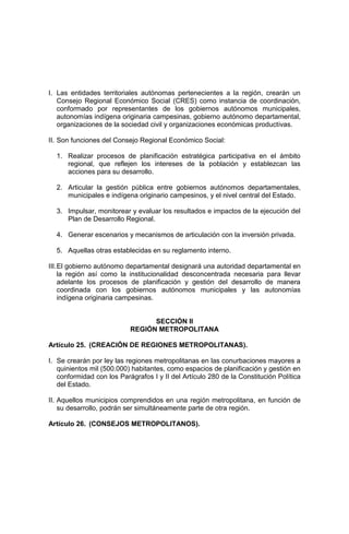 I. Las entidades territoriales autónomas pertenecientes a la región, crearán un
Consejo Regional Económico Social (CRES) como instancia de coordinación,
conformado por representantes de los gobiernos autónomos municipales,
autonomías indígena originaria campesinas, gobierno autónomo departamental,
organizaciones de la sociedad civil y organizaciones económicas productivas.
II. Son funciones del Consejo Regional Económico Social:
1. Realizar procesos de planificación estratégica participativa en el ámbito
regional, que reflejen los intereses de la población y establezcan las
acciones para su desarrollo.
2. Articular la gestión pública entre gobiernos autónomos departamentales,
municipales e indígena originario campesinos, y el nivel central del Estado.
3. Impulsar, monitorear y evaluar los resultados e impactos de la ejecución del
Plan de Desarrollo Regional.
4. Generar escenarios y mecanismos de articulación con la inversión privada.
5. Aquellas otras establecidas en su reglamento interno.
III.El gobierno autónomo departamental designará una autoridad departamental en
la región así como la institucionalidad desconcentrada necesaria para llevar
adelante los procesos de planificación y gestión del desarrollo de manera
coordinada con los gobiernos autónomos municipales y las autonomías
indígena originaria campesinas.
SECCIÓN II
REGIÓN METROPOLITANA
Artículo 25. (CREACIÓN DE REGIONES METROPOLITANAS).
I. Se crearán por ley las regiones metropolitanas en las conurbaciones mayores a
quinientos mil (500.000) habitantes, como espacios de planificación y gestión en
conformidad con los Parágrafos I y II del Artículo 280 de la Constitución Política
del Estado.
II. Aquellos municipios comprendidos en una región metropolitana, en función de
su desarrollo, podrán ser simultáneamente parte de otra región.
Artículo 26. (CONSEJOS METROPOLITANOS).
 