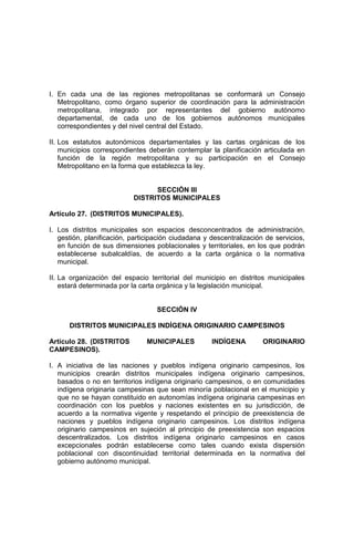I. En cada una de las regiones metropolitanas se conformará un Consejo
Metropolitano, como órgano superior de coordinación para la administración
metropolitana, integrado por representantes del gobierno autónomo
departamental, de cada uno de los gobiernos autónomos municipales
correspondientes y del nivel central del Estado.
II. Los estatutos autonómicos departamentales y las cartas orgánicas de los
municipios correspondientes deberán contemplar la planificación articulada en
función de la región metropolitana y su participación en el Consejo
Metropolitano en la forma que establezca la ley.
SECCIÓN III
DISTRITOS MUNICIPALES
Artículo 27. (DISTRITOS MUNICIPALES).
I. Los distritos municipales son espacios desconcentrados de administración,
gestión, planificación, participación ciudadana y descentralización de servicios,
en función de sus dimensiones poblacionales y territoriales, en los que podrán
establecerse subalcaldías, de acuerdo a la carta orgánica o la normativa
municipal.
II. La organización del espacio territorial del municipio en distritos municipales
estará determinada por la carta orgánica y la legislación municipal.
SECCIÓN IV
DISTRITOS MUNICIPALES INDÍGENA ORIGINARIO CAMPESINOS
Artículo 28. (DISTRITOS MUNICIPALES INDÍGENA ORIGINARIO
CAMPESINOS).
I. A iniciativa de las naciones y pueblos indígena originario campesinos, los
municipios crearán distritos municipales indígena originario campesinos,
basados o no en territorios indígena originario campesinos, o en comunidades
indígena originaria campesinas que sean minoría poblacional en el municipio y
que no se hayan constituido en autonomías indígena originaria campesinas en
coordinación con los pueblos y naciones existentes en su jurisdicción, de
acuerdo a la normativa vigente y respetando el principio de preexistencia de
naciones y pueblos indígena originario campesinos. Los distritos indígena
originario campesinos en sujeción al principio de preexistencia son espacios
descentralizados. Los distritos indígena originario campesinos en casos
excepcionales podrán establecerse como tales cuando exista dispersión
poblacional con discontinuidad territorial determinada en la normativa del
gobierno autónomo municipal.
 