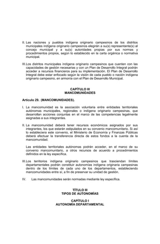 II. Las naciones y pueblos indígena originario campesinos de los distritos
municipales indígena originario campesinos elegirán a su(s) representante(s) al
concejo municipal y a su(s) autoridades propias por sus normas y
procedimientos propios, según lo establecido en la carta orgánica o normativa
municipal.
III.Los distritos municipales indígena originario campesinos que cuenten con las
capacidades de gestión necesarias y con un Plan de Desarrollo Integral podrán
acceder a recursos financieros para su implementación. El Plan de Desarrollo
Integral debe estar enfocado según la visión de cada pueblo o nación indígena
originario campesino, en armonía con el Plan de Desarrollo Municipal.
CAPÍTULO III
MANCOMUNIDADES
Artículo 29. (MANCOMUNIDADES).
I. La mancomunidad es la asociación voluntaria entre entidades territoriales
autónomas municipales, regionales o indígena originario campesinas, que
desarrollan acciones conjuntas en el marco de las competencias legalmente
asignadas a sus integrantes.
II. La mancomunidad deberá tener recursos económicos asignados por sus
integrantes, los que estarán estipulados en su convenio mancomunitario. Si así
lo estableciera este convenio, el Ministerio de Economía y Finanzas Públicas
deberá efectuar la transferencia directa de estos fondos a la cuenta de la
mancomunidad.
Las entidades territoriales autónomas podrán acceder, en el marco de su
convenio mancomunitario, a otros recursos de acuerdo a procedimientos
definidos en la ley específica.
III.Los territorios indígena originario campesinos que trasciendan límites
departamentales podrán constituir autonomías indígena originaria campesinas
dentro de los límites de cada uno de los departamentos, estableciendo
mancomunidades entre sí, a fin de preservar su unidad de gestión.
IV. Las mancomunidades serán normadas mediante ley específica.
TÍTULO III
TIPOS DE AUTONOMÍAS
CAPÍTULO I
AUTONOMÍA DEPARTAMENTAL
 