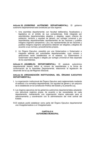 Artículo 30. (GOBIERNO AUTÓNOMO DEPARTAMENTAL). El gobierno
autónomo departamental está constituido por dos órganos:
1. Una asamblea departamental, con facultad deliberativa, fiscalizadora y
legislativa en el ámbito de sus competencias. Está integrada por
asambleístas departamentales elegidos y elegidas, según criterios de
población, territorio y equidad de género, por sufragio universal y por
asambleístas departamentales representantes de las naciones y pueblos
indígena originario campesinos. Las y los representantes de las naciones y
pueblos indígena originario campesinos deberán ser elegidas y elegidos de
acuerdo a sus normas y procedimientos propios.
2. Un Órgano Ejecutivo, presidido por una Gobernadora o Gobernador e
integrado además por autoridades departamentales, cuyo número y
atribuciones serán establecidos en el estatuto. La Gobernadora o
Gobernador será elegida o elegido por sufragio universal en lista separada
de los asambleístas.
Artículo 31. (ASAMBLEA DEPARTAMENTAL). El estatuto autonómico
departamental deberá definir el número de asambleístas y la forma de
conformación de la Asamblea Departamental, elaborando la legislación de
desarrollo de la Ley del Régimen Electoral.
Artículo 32. (ORGANIZACIÓN INSTITUCIONAL DEL ÓRGANO EJECUTIVO
DEPARTAMENTAL).
I. La organización institucional del Órgano Ejecutivo será reglamentada mediante
el estatuto o la normativa departamental, con equidad de género y sin perjuicio
de lo establecido en la Constitución Política del Estado y la presente Ley.
II. Los órganos ejecutivos de los gobiernos autónomos departamentales adoptarán
una estructura orgánica propia, de acuerdo a las necesidades de cada
departamento, manteniendo una organización interna adecuada para el
relacionamiento y coordinación con la administración del nivel central del
Estado.
III.El estatuto podrá establecer como parte del Órgano Ejecutivo departamental
una Vicegobernadora o un Vicegobernador.
CAPÍTULO II
AUTONOMÍA MUNICIPAL
 