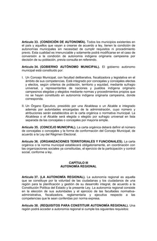 Artículo 33. (CONDICIÓN DE AUTONOMÍA). Todos los municipios existentes en
el país y aquellos que vayan a crearse de acuerdo a ley, tienen la condición de
autonomías municipales sin necesidad de cumplir requisitos ni procedimiento
previo. Esta cualidad es irrenunciable y solamente podrá modificarse en el caso de
conversión a la condición de autonomía indígena originaria campesina por
decisión de su población, previa consulta en referendo.
Artículo 34. (GOBIERNO AUTÓNOMO MUNICIPAL). El gobierno autónomo
municipal está constituido por:
I. Un Concejo Municipal, con facultad deliberativa, fiscalizadora y legislativa en el
ámbito de sus competencias. Está integrado por concejalas y concejales electas
y electos, según criterios de población, territorio y equidad, mediante sufragio
universal, y representantes de naciones y pueblos indígena originario
campesinos elegidas y elegidos mediante normas y procedimientos propios que
no se hayan constituido en autonomía indígena originaria campesina, donde
corresponda.
II. Un Órgano Ejecutivo, presidido por una Alcaldesa o un Alcalde e integrado
además por autoridades encargadas de la administración, cuyo número y
atribuciones serán establecidos en la carta orgánica o normativa municipal. La
Alcaldesa o el Alcalde será elegida o elegido por sufragio universal en lista
separada de las concejalas o concejales por mayoría simple.
Artículo 35. (CONCEJO MUNICIPAL). La carta orgánica deberá definir el número
de concejalas o concejales y la forma de conformación del Concejo Municipal, de
acuerdo a la Ley del Régimen Electoral.
Artículo 36. (ORGANIZACIONES TERRITORIALES Y FUNCIONALES). La carta
orgánica o la norma municipal establecerá obligatoriamente, en coordinación con
las organizaciones sociales ya constituidas, el ejercicio de la participación y control
social, conforme a ley.
CAPÍTULO III
AUTONOMÍA REGIONAL
Artículo 37. (LA AUTONOMÍA REGIONAL). La autonomía regional es aquella
que se constituye por la voluntad de las ciudadanas y los ciudadanos de una
región para la planificación y gestión de su desarrollo integral, de acuerdo a la
Constitución Política del Estado y la presente Ley. La autonomía regional consiste
en la elección de sus autoridades y el ejercicio de las facultades normativa-
administrativa, fiscalizadora, reglamentaria y ejecutiva respecto a las
competencias que le sean conferidas por norma expresa.
Artículo 38. (REQUISITOS PARA CONSTITUIR AUTONOMÍA REGIONAL). Una
región podrá acceder a autonomía regional si cumple los siguientes requisitos:
 