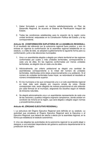 1. Haber formulado y puesto en marcha satisfactoriamente un Plan de
Desarrollo Regional, de acuerdo al Sistema de Planificación Integral del
Estado.
2. Todas las condiciones establecidas para la creación de la región como
unidad territorial, estipuladas en la Constitución Política del Estado y la ley
correspondiente.
Artículo 39. (CONFORMACIÓN SUPLETORIA DE LA ASAMBLEA REGIONAL).
Si el resultado del referendo por la autonomía regional fuera positivo, y aún no
entrase en vigencia la conformación de la asamblea regional establecida en su
estatuto, o a falta de éste, se adoptará supletoriamente la siguiente forma para su
conformación, junto a las elecciones municipales:
1. Una o un asambleísta elegida o elegido por criterio territorial en las regiones
conformadas por cuatro o más unidades territoriales, correspondiente a
cada una de ellas. En las regiones conformadas por menos unidades
territoriales, se elegirán dos en cada una de ellas.
2. Adicionalmente, por criterio poblacional se elegirá una cantidad de
asambleístas correspondiente a la mitad del número de unidades
territoriales, distribuidas entre éstas proporcionalmente a su población. Si el
número de unidades territoriales fuese impar, se redondeará el resultado al
número inmediatamente superior.
3. En los municipios a los que corresponda una o un solo asambleísta regional
en total, éste será elegido por mayoría simple de votos. Donde
correspondan más, serán elegidos de manera proporcional al voto obtenido
por cada fórmula en el municipio, asignando los escaños según el método
de divisores naturales.
4. Se elegirá adicionalmente una o un asambleísta representante de cada una
de las naciones y pueblos indígena originario campesinos, donde existan en
condición de minoría en la región, que será elegida o elegido según normas
y procedimientos propios.
Artículo 40. (ÓRGANO EJECUTIVO REGIONAL).
I. La estructura del Órgano Ejecutivo Regional será definida en su estatuto. La
autoridad que encabeza el Órgano Ejecutivo Regional será la Ejecutiva o el
Ejecutivo Regional, que deberá ser electa o electo por la asamblea regional, en la
forma que establezca el estatuto autonómico.
II. Una vez elegidas las autoridades de la autonomía regional no se podrá elegir o
designar a una autoridad dependiente del gobierno autónomo departamental en la
jurisdicción de la región.
 