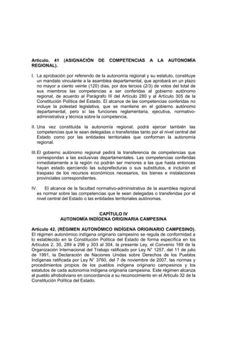 Artículo. 41 (ASIGNACIÓN DE COMPETENCIAS A LA AUTONOMÍA
REGIONAL).
I. La aprobación por referendo de la autonomía regional y su estatuto, constituye
un mandato vinculante a la asamblea departamental, que aprobará en un plazo
no mayor a ciento veinte (120) días, por dos tercios (2/3) de votos del total de
sus miembros las competencias a ser conferidas al gobierno autónomo
regional, de acuerdo al Parágrafo III del Artículo 280 y al Artículo 305 de la
Constitución Política del Estado. El alcance de las competencias conferidas no
incluye la potestad legislativa, que se mantiene en el gobierno autónomo
departamental, pero sí las funciones reglamentaria, ejecutiva, normativo-
administrativa y técnica sobre la competencia.
II. Una vez constituida la autonomía regional, podrá ejercer también las
competencias que le sean delegadas o transferidas tanto por el nivel central del
Estado como por las entidades territoriales que conforman la autonomía
regional.
III.El gobierno autónomo regional pedirá la transferencia de competencias que
correspondan a las exclusivas departamentales. Las competencias conferidas
inmediatamente a la región no podrán ser menores a las que hasta entonces
hayan estado ejerciendo las subprefecturas o sus substitutos, e incluirán el
traspaso de los recursos económicos necesarios, los bienes e instalaciones
provinciales correspondientes.
IV. El alcance de la facultad normativo-administrativa de la asamblea regional
es normar sobre las competencias que le sean delegadas o transferidas por el
nivel central del Estado o las entidades territoriales autónomas.
CAPÍTULO IV
AUTONOMÍA INDÍGENA ORIGINARIA CAMPESINA
Artículo 42. (RÉGIMEN AUTONÓMICO INDÍGENA ORIGINARIO CAMPESINO).
El régimen autonómico indígena originario campesino se regula de conformidad a
lo establecido en la Constitución Política del Estado de forma específica en los
Artículos 2, 30, 289 a 296 y 303 al 304, la presente Ley, el Convenio 169 de la
Organización Internacional del Trabajo ratificado por Ley N° 1257, del 11 de julio
de 1991, la Declaración de Naciones Unidas sobre Derechos de los Pueblos
Indígenas ratificada por Ley N° 3760, del 7 de noviembre de 2007, las normas y
procedimientos propios de los pueblos indígena originario campesinos y los
estatutos de cada autonomía indígena originaria campesina. Este régimen alcanza
al pueblo afroboliviano en concordancia a su reconocimiento en el Artículo 32 de la
Constitución Política del Estado.
 