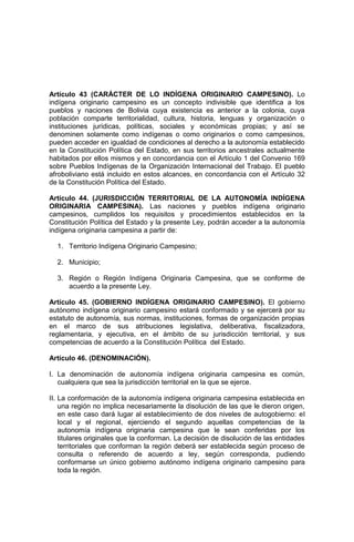 Artículo 43 (CARÁCTER DE LO INDÍGENA ORIGINARIO CAMPESINO). Lo
indígena originario campesino es un concepto indivisible que identifica a los
pueblos y naciones de Bolivia cuya existencia es anterior a la colonia, cuya
población comparte territorialidad, cultura, historia, lenguas y organización o
instituciones jurídicas, políticas, sociales y económicas propias; y así se
denominen solamente como indígenas o como originarios o como campesinos,
pueden acceder en igualdad de condiciones al derecho a la autonomía establecido
en la Constitución Política del Estado, en sus territorios ancestrales actualmente
habitados por ellos mismos y en concordancia con el Artículo 1 del Convenio 169
sobre Pueblos Indígenas de la Organización Internacional del Trabajo. El pueblo
afroboliviano está incluido en estos alcances, en concordancia con el Artículo 32
de la Constitución Política del Estado.
Artículo 44. (JURISDICCIÓN TERRITORIAL DE LA AUTONOMÍA INDÍGENA
ORIGINARIA CAMPESINA). Las naciones y pueblos indígena originario
campesinos, cumplidos los requisitos y procedimientos establecidos en la
Constitución Política del Estado y la presente Ley, podrán acceder a la autonomía
indígena originaria campesina a partir de:
1. Territorio Indígena Originario Campesino;
2. Municipio;
3. Región o Región Indígena Originaria Campesina, que se conforme de
acuerdo a la presente Ley.
Artículo 45. (GOBIERNO INDÍGENA ORIGINARIO CAMPESINO). El gobierno
autónomo indígena originario campesino estará conformado y se ejercerá por su
estatuto de autonomía, sus normas, instituciones, formas de organización propias
en el marco de sus atribuciones legislativa, deliberativa, fiscalizadora,
reglamentaria, y ejecutiva, en el ámbito de su jurisdicción territorial, y sus
competencias de acuerdo a la Constitución Política del Estado.
Artículo 46. (DENOMINACIÓN).
I. La denominación de autonomía indígena originaria campesina es común,
cualquiera que sea la jurisdicción territorial en la que se ejerce.
II. La conformación de la autonomía indígena originaria campesina establecida en
una región no implica necesariamente la disolución de las que le dieron origen,
en este caso dará lugar al establecimiento de dos niveles de autogobierno: el
local y el regional, ejerciendo el segundo aquellas competencias de la
autonomía indígena originaria campesina que le sean conferidas por los
titulares originales que la conforman. La decisión de disolución de las entidades
territoriales que conforman la región deberá ser establecida según proceso de
consulta o referendo de acuerdo a ley, según corresponda, pudiendo
conformarse un único gobierno autónomo indígena originario campesino para
toda la región.
 