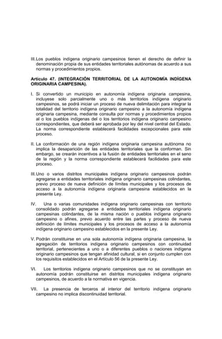 III.Los pueblos indígena originario campesinos tienen el derecho de definir la
denominación propia de sus entidades territoriales autónomas de acuerdo a sus
normas y procedimientos propios.
Artículo 47. (INTEGRACIÓN TERRITORIAL DE LA AUTONOMÍA INDÍGENA
ORIGINARIA CAMPESINA).
I. Si convertido un municipio en autonomía indígena originaria campesina,
incluyese solo parcialmente uno o más territorios indígena originario
campesinos, se podrá iniciar un proceso de nueva delimitación para integrar la
totalidad del territorio indígena originario campesino a la autonomía indígena
originaria campesina, mediante consulta por normas y procedimientos propios
al o los pueblos indígenas del o los territorios indígena originario campesino
correspondientes, que deberá ser aprobada por ley del nivel central del Estado.
La norma correspondiente establecerá facilidades excepcionales para este
proceso.
II. La conformación de una región indígena originaria campesina autónoma no
implica la desaparición de las entidades territoriales que la conforman. Sin
embargo, se crearán incentivos a la fusión de entidades territoriales en el seno
de la región y la norma correspondiente establecerá facilidades para este
proceso.
III.Uno o varios distritos municipales indígena originario campesinos podrán
agregarse a entidades territoriales indígena originario campesinas colindantes,
previo proceso de nueva definición de límites municipales y los procesos de
acceso a la autonomía indígena originaria campesina establecidos en la
presente Ley.
IV. Una o varias comunidades indígena originario campesinas con territorio
consolidado podrán agregarse a entidades territoriales indígena originario
campesinas colindantes, de la misma nación o pueblos indígena originario
campesino o afines, previo acuerdo entre las partes y proceso de nueva
definición de límites municipales y los procesos de acceso a la autonomía
indígena originario campesino establecidos en la presente Ley.
V. Podrán constituirse en una sola autonomía indígena originaria campesina, la
agregación de territorios indígena originario campesinos con continuidad
territorial, pertenecientes a uno o a diferentes pueblos o naciones indígena
originario campesinos que tengan afinidad cultural, si en conjunto cumplen con
los requisitos establecidos en el Artículo 56 de la presente Ley.
VI. Los territorios indígena originario campesinos que no se constituyan en
autonomía podrán constituirse en distritos municipales indígena originario
campesinos, de acuerdo a la normativa en vigencia.
VII. La presencia de terceros al interior del territorio indígena originario
campesino no implica discontinuidad territorial.
 