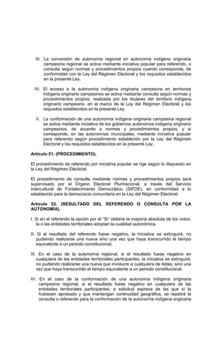 III. La conversión de autonomía regional en autonomía indígena originaria
campesina regional se activa mediante iniciativa popular para referendo, o
consulta según normas y procedimientos propios cuando corresponda, de
conformidad con la Ley del Régimen Electoral y los requisitos establecidos
en la presente Ley.
IV. El acceso a la autonomía indígena originaria campesina en territorios
indígena originario campesinos se activa mediante consulta según normas y
procedimientos propios, realizada por los titulares del territorio indígena
originario campesino, en el marco de la Ley del Régimen Electoral y los
requisitos establecidos en la presente Ley.
V. La conformación de una autonomía indígena originaria campesina regional
se activa mediante iniciativa de los gobiernos autónomos indígena originario
campesinos, de acuerdo a normas y procedimientos propios, y si
corresponde, en las autonomías municipales, mediante iniciativa popular
para referendo según procedimiento establecido por la Ley del Régimen
Electoral y los requisitos establecidos en la presente Ley.
Artículo 51. (PROCEDIMIENTO).
El procedimiento de referendo por iniciativa popular se rige según lo dispuesto en
la Ley del Régimen Electoral.
El procedimiento de consulta mediante normas y procedimientos propios será
supervisado por el Órgano Electoral Plurinacional, a través del Servicio
Intercultural de Fortalecimiento Democrático (SIFDE), en conformidad a lo
establecido para la democracia comunitaria en la Ley del Régimen Electoral.
Artículo 52. (RESULTADO DEL REFERENDO O CONSULTA POR LA
AUTONOMÍA).
I. Si en el referendo la opción por el “Si” obtiene la mayoría absoluta de los votos,
la o las entidades territoriales adoptan la cualidad autonómica.
II. Si el resultado del referendo fuese negativo, la iniciativa se extinguirá, no
pudiendo realizarse una nueva sino una vez que haya transcurrido el tiempo
equivalente a un periodo constitucional.
III. En el caso de la autonomía regional, si el resultado fuese negativo en
cualquiera de las entidades territoriales participantes, la iniciativa se extinguirá,
no pudiendo realizarse una nueva que involucre a cualquiera de éstas, sino una
vez que haya transcurrido el tiempo equivalente a un periodo constitucional.
IV. En el caso de la conformación de una autonomía indígena originaria
campesina regional, si el resultado fuese negativo en cualquiera de las
entidades territoriales participantes, a solicitud expresa de las que sí la
hubiesen aprobado y que mantengan continuidad geográfica, se repetirá la
consulta o referendo para la conformación de la autonomía indígena originaria
 
