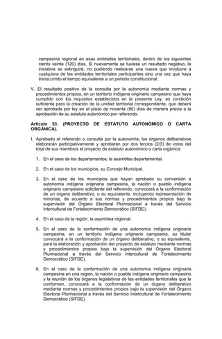 campesina regional en esas entidades territoriales, dentro de los siguientes
ciento veinte (120) días. Si nuevamente se tuviese un resultado negativo, la
iniciativa se extinguirá, no pudiendo realizarse una nueva que involucre a
cualquiera de las entidades territoriales participantes sino una vez que haya
transcurrido el tiempo equivalente a un periodo constitucional.
V. El resultado positivo de la consulta por la autonomía mediante normas y
procedimientos propios, en un territorio indígena originario campesino que haya
cumplido con los requisitos establecidos en la presente Ley, es condición
suficiente para la creación de la unidad territorial correspondiente, que deberá
ser aprobada por ley en el plazo de noventa (90) días de manera previa a la
aprobación de su estatuto autonómico por referendo.
Artículo 53. (PROYECTO DE ESTATUTO AUTONÓMICO O CARTA
ORGÁNICA).
I. Aprobado el referendo o consulta por la autonomía, los órganos deliberativos
elaborarán participativamente y aprobarán por dos tercios (2/3) de votos del
total de sus miembros el proyecto de estatuto autonómico o carta orgánica:
1. En el caso de los departamentos, la asamblea departamental.
2. En el caso de los municipios, su Concejo Municipal.
3. En el caso de los municipios que hayan aprobado su conversión a
autonomía indígena originaria campesina, la nación o pueblo indígena
originario campesino solicitante del referendo, convocará a la conformación
de un órgano deliberativo, o su equivalente, incluyendo representación de
minorías, de acuerdo a sus normas y procedimientos propios bajo la
supervisión del Órgano Electoral Plurinacional a través del Servicio
Intercultural de Fortalecimiento Democrático (SIFDE).
4. En el caso de la región, la asamblea regional.
5. En el caso de la conformación de una autonomía indígena originaria
campesina, en un territorio indígena originario campesino, su titular
convocará a la conformación de un órgano deliberativo, o su equivalente,
para la elaboración y aprobación del proyecto de estatuto mediante normas
y procedimientos propios bajo la supervisión del Órgano Electoral
Plurinacional a través del Servicio Intercultural de Fortalecimiento
Democrático (SIFDE).
6. En el caso de la conformación de una autonomía indígena originaria
campesina en una región, la nación o pueblo indígena originario campesino
y la reunión de los órganos legislativos de las entidades territoriales que la
conformen, convocará a la conformación de un órgano deliberativo
mediante normas y procedimientos propios bajo la supervisión del Órgano
Electoral Plurinacional a través del Servicio Intercultural de Fortalecimiento
Democrático (SIFDE).
 
