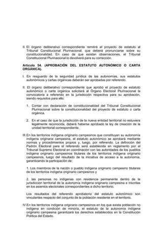 II. El órgano deliberativo correspondiente remitirá el proyecto de estatuto al
Tribunal Constitucional Plurinacional, que deberá pronunciarse sobre su
constitucionalidad. En caso de que existan observaciones, el Tribunal
Constitucional Plurinacional lo devolverá para su corrección.
Artículo 54. (APROBACIÓN DEL ESTATUTO AUTONÓMICO O CARTA
ORGÁNICA).
I. En resguardo de la seguridad jurídica de las autonomías, sus estatutos
autonómicos y cartas orgánicas deberán ser aprobadas por referendo.
II. El órgano deliberativo correspondiente que aprobó el proyecto de estatuto
autonómico o carta orgánica solicitará al Órgano Electoral Plurinacional la
convocatoria a referendo en la jurisdicción respectiva para su aprobación,
siendo requisitos para ello:
1. Contar con declaración de constitucionalidad del Tribunal Constitucional
Plurinacional sobre la constitucionalidad del proyecto de estatuto o carta
orgánica.
2. En el caso de que la jurisdicción de la nueva entidad territorial no estuviera
legalmente reconocida, deberá haberse aprobado la ley de creación de la
unidad territorial correspondiente.
III.En los territorios indígena originario campesinos que constituyan su autonomía
indígena originaria campesina, el estatuto autonómico se aprobará mediante
normas y procedimientos propios y, luego, por referendo. La definición del
Padrón Electoral para el referendo será establecida en reglamento por el
Tribunal Supremo Electoral en coordinación con las autoridades de los pueblos
indígena originario campesinos titulares de los territorios indígena originario
campesinos, luego del resultado de la iniciativa de acceso a la autonomía,
garantizando la participación de:
1. Los miembros de la nación o pueblo indígena originario campesino titulares
de los territorios indígena originario campesinos y
2. las personas no indígenas con residencia permanente dentro de la
jurisdicción territorial de la autonomía indígena originario campesina e inscritas
en los asientos electorales correspondientes a dicho territorio.
Los resultados del referendo aprobatorio del estatuto autonómico son
vinculantes respecto del conjunto de la población residente en el territorio.
IV.En los territorios indígena originario campesinos en los que exista población no
indígena en condición de minoría, el estatuto de la autonomía indígena
originario campesina garantizará los derechos establecidos en la Constitución
Política del Estado.
 