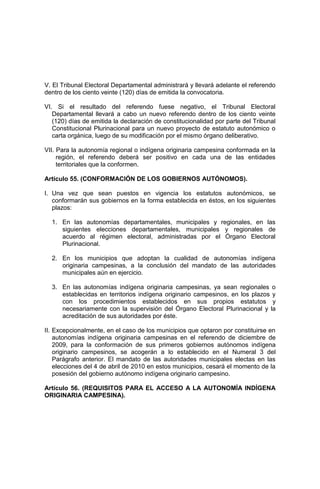 V. El Tribunal Electoral Departamental administrará y llevará adelante el referendo
dentro de los ciento veinte (120) días de emitida la convocatoria.
VI. Si el resultado del referendo fuese negativo, el Tribunal Electoral
Departamental llevará a cabo un nuevo referendo dentro de los ciento veinte
(120) días de emitida la declaración de constitucionalidad por parte del Tribunal
Constitucional Plurinacional para un nuevo proyecto de estatuto autonómico o
carta orgánica, luego de su modificación por el mismo órgano deliberativo.
VII. Para la autonomía regional o indígena originaria campesina conformada en la
región, el referendo deberá ser positivo en cada una de las entidades
territoriales que la conformen.
Artículo 55. (CONFORMACIÓN DE LOS GOBIERNOS AUTÓNOMOS).
I. Una vez que sean puestos en vigencia los estatutos autonómicos, se
conformarán sus gobiernos en la forma establecida en éstos, en los siguientes
plazos:
1. En las autonomías departamentales, municipales y regionales, en las
siguientes elecciones departamentales, municipales y regionales de
acuerdo al régimen electoral, administradas por el Órgano Electoral
Plurinacional.
2. En los municipios que adoptan la cualidad de autonomías indígena
originaria campesinas, a la conclusión del mandato de las autoridades
municipales aún en ejercicio.
3. En las autonomías indígena originaria campesinas, ya sean regionales o
establecidas en territorios indígena originario campesinos, en los plazos y
con los procedimientos establecidos en sus propios estatutos y
necesariamente con la supervisión del Órgano Electoral Plurinacional y la
acreditación de sus autoridades por éste.
II. Excepcionalmente, en el caso de los municipios que optaron por constituirse en
autonomías indígena originaria campesinas en el referendo de diciembre de
2009, para la conformación de sus primeros gobiernos autónomos indígena
originario campesinos, se acogerán a lo establecido en el Numeral 3 del
Parágrafo anterior. El mandato de las autoridades municipales electas en las
elecciones del 4 de abril de 2010 en estos municipios, cesará el momento de la
posesión del gobierno autónomo indígena originario campesino.
Artículo 56. (REQUISITOS PARA EL ACCESO A LA AUTONOMÍA INDÍGENA
ORIGINARIA CAMPESINA).
 