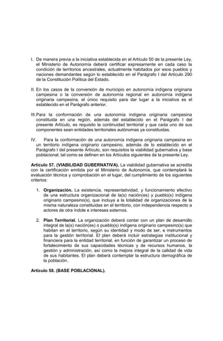 I. De manera previa a la iniciativa establecida en el Artículo 50 de la presente Ley,
el Ministerio de Autonomía deberá certificar expresamente en cada caso la
condición de territorios ancestrales, actualmente habitados por esos pueblos y
naciones demandantes según lo establecido en el Parágrafo I del Artículo 290
de la Constitución Política del Estado.
II. En los casos de la conversión de municipio en autonomía indígena originaria
campesina o la conversión de autonomía regional en autonomía indígena
originaria campesina, el único requisito para dar lugar a la iniciativa es el
establecido en el Parágrafo anterior.
III.Para la conformación de una autonomía indígena originaria campesina
constituida en una región, además del establecido en el Parágrafo I del
presente Artículo, es requisito la continuidad territorial y que cada uno de sus
componentes sean entidades territoriales autónomas ya constituidas.
IV. Para la conformación de una autonomía indígena originaria campesina en
un territorio indígena originario campesino, además de lo establecido en el
Parágrafo I del presente Artículo, son requisitos la viabilidad gubernativa y base
poblacional, tal como se definen en los Artículos siguientes de la presente Ley.
Artículo 57. (VIABILIDAD GUBERNATIVA). La viabilidad gubernativa se acredita
con la certificación emitida por el Ministerio de Autonomía, que contemplará la
evaluación técnica y comprobación en el lugar, del cumplimiento de los siguientes
criterios:
1. Organización. La existencia, representatividad, y funcionamiento efectivo
de una estructura organizacional de la(s) nación(es) y pueblo(s) indígena
originario campesino(s), que incluya a la totalidad de organizaciones de la
misma naturaleza constituidas en el territorio, con independencia respecto a
actores de otra índole e intereses externos.
2. Plan Territorial. La organización deberá contar con un plan de desarrollo
integral de la(s) nación(es) o pueblo(s) indígena originario campesino(s) que
habitan en el territorio, según su identidad y modo de ser, e instrumentos
para la gestión territorial. El plan deberá incluir estrategias institucional y
financiera para la entidad territorial, en función de garantizar un proceso de
fortalecimiento de sus capacidades técnicas y de recursos humanos, la
gestión y administración, así como la mejora integral de la calidad de vida
de sus habitantes. El plan deberá contemplar la estructura demográfica de
la población.
Artículo 58. (BASE POBLACIONAL).
 