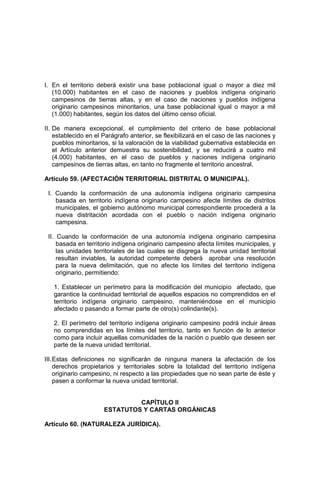 I. En el territorio deberá existir una base poblacional igual o mayor a diez mil
(10.000) habitantes en el caso de naciones y pueblos indígena originario
campesinos de tierras altas, y en el caso de naciones y pueblos indígena
originario campesinos minoritarios, una base poblacional igual o mayor a mil
(1.000) habitantes, según los datos del último censo oficial.
II. De manera excepcional, el cumplimiento del criterio de base poblacional
establecido en el Parágrafo anterior, se flexibilizará en el caso de las naciones y
pueblos minoritarios, si la valoración de la viabilidad gubernativa establecida en
el Artículo anterior demuestra su sostenibilidad, y se reducirá a cuatro mil
(4.000) habitantes, en el caso de pueblos y naciones indígena originario
campesinos de tierras altas, en tanto no fragmente el territorio ancestral.
Artículo 59. (AFECTACIÓN TERRITORIAL DISTRITAL O MUNICIPAL).
I. Cuando la conformación de una autonomía indígena originario campesina
basada en territorio indígena originario campesino afecte límites de distritos
municipales, el gobierno autónomo municipal correspondiente procederá a la
nueva distritación acordada con el pueblo o nación indígena originario
campesina.
II. Cuando la conformación de una autonomía indígena originario campesina
basada en territorio indígena originario campesino afecta límites municipales, y
las unidades territoriales de las cuales se disgrega la nueva unidad territorial
resultan inviables, la autoridad competente deberá aprobar una resolución
para la nueva delimitación, que no afecte los límites del territorio indígena
originario, permitiendo:
1. Establecer un perímetro para la modificación del municipio afectado, que
garantice la continuidad territorial de aquellos espacios no comprendidos en el
territorio indígena originario campesino, manteniéndose en el municipio
afectado o pasando a formar parte de otro(s) colindante(s).
2. El perímetro del territorio indígena originario campesino podrá incluir áreas
no comprendidas en los límites del territorio, tanto en función de lo anterior
como para incluir aquellas comunidades de la nación o pueblo que deseen ser
parte de la nueva unidad territorial.
III.Estas definiciones no significarán de ninguna manera la afectación de los
derechos propietarios y territoriales sobre la totalidad del territorio indígena
originario campesino, ni respecto a las propiedades que no sean parte de éste y
pasen a conformar la nueva unidad territorial.
CAPÍTULO II
ESTATUTOS Y CARTAS ORGÁNICAS
Artículo 60. (NATURALEZA JURÍDICA).
 