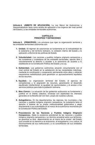 Artículo 4. (ÁMBITO DE APLICACIÓN). La Ley Marco de Autonomías y
Descentralización tiene como ámbito de aplicación a los órganos del nivel central
del Estado y a las entidades territoriales autónomas.
CAPÍTULO II
PRINCIPIOS Y DEFINICIONES
Artículo 5. (PRINCIPIOS). Los principios que rigen la organización territorial y
las entidades territoriales autónomas son:
1. Unidad.- El régimen de autonomías se fundamenta en la indivisibilidad de
la soberanía y del territorio boliviano, la cohesión interna del Estado y la
aplicación uniforme de las políticas de Estado.
2. Voluntariedad.- Las naciones y pueblos indígena originario campesinos y
las ciudadanas y ciudadanos de las entidades territoriales, ejercen libre y
voluntariamente el derecho a acceder a la autonomía de acuerdo a lo
establecido en la Constitución Política del Estado y la Ley.
3. Solidaridad.- Los gobiernos autónomos actuarán conjuntamente con el
nivel central del Estado en la satisfacción de las necesidades colectivas,
mediante la coordinación y cooperación permanente entre ellos y utilizarán
mecanismos redistributivos para garantizar un aprovechamiento equitativo
de los recursos.
4. Equidad.- La organización territorial del Estado, el ejercicio de
competencias y la asignación de recursos, garantizarán el desarrollo
equilibrado interterritorial, la igualdad de oportunidades y el acceso a los
servicios públicos para toda la población boliviana.
5. Bien Común.- La actuación de los gobiernos autónomos se fundamenta y
justifica en el interés colectivo, sirviendo con objetividad los intereses
generales en la filosofía del vivir bien, propio de nuestras culturas.
6. Autogobierno.- En los departamentos, las regiones, los municipios y las
naciones y pueblos indígena originario campesinos, la ciudadanía tiene el
derecho a dotarse de su propia institucionalidad gubernativa y elegir
directamente a sus autoridades en el marco de la autonomía reconocida por
la Constitución Política del Estado.
7. Preexistencia de las Naciones y Pueblos Indígena Originario
Campesinos.- Dada la existencia precolonial de las naciones y pueblos
indígena originario campesinos y su dominio ancestral sobre sus territorios,
se garantiza su libre determinación en el marco de la unidad del Estado
que consiste en su derecho a la autonomía, al autogobierno, a su cultura, al
reconocimiento de sus instituciones y a la consolidación de sus entidades
territoriales.
 