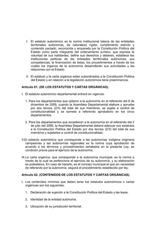 I. El estatuto autonómico es la norma institucional básica de las entidades
territoriales autónomas, de naturaleza rígida, cumplimiento estricto y
contenido pactado, reconocida y amparada por la Constitución Política del
Estado como parte integrante del ordenamiento jurídico, que expresa la
voluntad de sus habitantes, define sus derechos y deberes, establece las
instituciones políticas de las entidades territoriales autónomas, sus
competencias, la financiación de éstas, los procedimientos a través de los
cuales los órganos de la autonomía desarrollarán sus actividades y las
relaciones con el Estado.
II. El estatuto y la carta orgánica están subordinados a la Constitución Política
del Estado y en relación a la legislación autonómica tiene preeminencia.
Artículo 61. (DE LOS ESTATUTOS Y CARTAS ORGÁNICAS).
I. El estatuto autonómico departamental entrará en vigencia:
1. Para los departamentos que optaron a la autonomía en el referendo del 6 de
diciembre de 2009, cuando la Asamblea Departamental elabore y apruebe
por dos tercios (2/3) del total de sus miembros, se sujete a control de
constitucionalidad y se someta a referendo aprobatorio en los cinco
departamentos.
2. Para los departamentos que accedieron a la autonomía en el referendo del 2
de julio del 2006, la Asamblea Departamental deberá adecuar sus estatutos
a la Constitución Política del Estado por dos tercios (2/3) del total de sus
miembros y sujetarlos a control de constitucionalidad.
II.El estatuto autonómico que corresponde a las autonomías indígena originaria
campesinas y las autonomías regionales es la norma cuya aprobación de
acuerdo a los términos y procedimientos señalados en la presente Ley, es
condición previa para el ejercicio de la autonomía.
III.La carta orgánica, que corresponde a la autonomía municipal, es la norma a
través de la cual se perfecciona el ejercicio de su autonomía, y su elaboración
es potestativa. En caso de hacerlo, es el concejo municipal el que sin necesidad
de referendo por la autonomía, seguirá el procedimiento establecido por ley.
Artículo 62. (CONTENIDOS DE LOS ESTATUTOS Y CARTAS ORGÁNICAS).
I. Los contenidos mínimos que deben tener los estatutos autonómicos o cartas
orgánicas son los siguientes:
1. Declaración de sujeción a la Constitución Política del Estado y las leyes.
2. Identidad de la entidad autónoma.
3. Ubicación de su jurisdicción territorial.
 