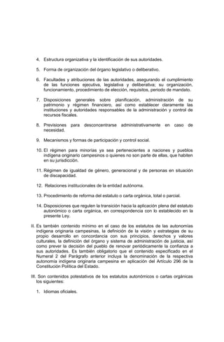 4. Estructura organizativa y la identificación de sus autoridades.
5. Forma de organización del órgano legislativo o deliberativo.
6. Facultades y atribuciones de las autoridades, asegurando el cumplimiento
de las funciones ejecutiva, legislativa y deliberativa; su organización,
funcionamiento, procedimiento de elección, requisitos, periodo de mandato.
7. Disposiciones generales sobre planificación, administración de su
patrimonio y régimen financiero, así como establecer claramente las
instituciones y autoridades responsables de la administración y control de
recursos fiscales.
8. Previsiones para desconcentrarse administrativamente en caso de
necesidad.
9. Mecanismos y formas de participación y control social.
10. El régimen para minorías ya sea pertenecientes a naciones y pueblos
indígena originario campesinos o quienes no son parte de ellas, que habiten
en su jurisdicción.
11. Régimen de igualdad de género, generacional y de personas en situación
de discapacidad.
12. Relaciones institucionales de la entidad autónoma.
13. Procedimiento de reforma del estatuto o carta orgánica, total o parcial.
14. Disposiciones que regulen la transición hacia la aplicación plena del estatuto
autonómico o carta orgánica, en correspondencia con lo establecido en la
presente Ley.
II. Es también contenido mínimo en el caso de los estatutos de las autonomías
indígena originaria campesinas, la definición de la visión y estrategias de su
propio desarrollo en concordancia con sus principios, derechos y valores
culturales, la definición del órgano y sistema de administración de justicia, así
como prever la decisión del pueblo de renovar periódicamente la confianza a
sus autoridades. Es también obligatorio que el contenido especificado en el
Numeral 2 del Parágrafo anterior incluya la denominación de la respectiva
autonomía indígena originaria campesina en aplicación del Artículo 296 de la
Constitución Política del Estado.
III. Son contenidos potestativos de los estatutos autonómicos o cartas orgánicas
los siguientes:
1. Idiomas oficiales.
 