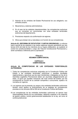 2. Además de los símbolos del Estado Plurinacional de uso obligatorio, sus
símbolos propios.
3. Mecanismos y sistemas administrativos.
4. En el caso de los estatutos departamentales, las competencias exclusivas
que se convierten en concurrentes con otras entidades territoriales
autónomas del departamento.
5. Previsiones respecto a la conformación de regiones.
6. Otros que emerjan de su naturaleza o en función de sus competencias.
Artículo 63. (REFORMA DE ESTATUTOS Y CARTAS ORGÁNICAS). La reforma
total o parcial de los estatutos o las cartas orgánicas requiere aprobación por dos
tercios (2/3) del total de los miembros de su órgano deliberativo, se sujetarán al
control de constitucionalidad a cargo del Tribunal Constitucional Plurinacional y
serán sometidos a referendo para su aprobación.
TÍTULO V
RÉGIMEN COMPETENCIAL
CAPITULO I
COMPETENCIAS
Artículo 64. (COMPETENCIAS DE LAS ENTIDADES TERRITORIALES
AUTÓNOMAS).
I. Todas las competencias exclusivas asignadas por la Constitución Política del
Estado a las entidades territoriales autónomas y aquellas facultades
reglamentarias y ejecutivas que les sean transferidas o delegadas por ley de la
Asamblea Legislativa Plurinacional deben ser asumidas obligatoriamente por
éstas, al igual que aquellas exclusivas del nivel central del Estado que les
corresponda en función de su carácter compartido o concurrente, sujetas a la
normativa en vigencia.
II. Los ingresos que la presente Ley asigna a las entidades territoriales autónomas
tendrán como destino el financiamiento de la totalidad de competencias
previstas en los Artículos 299 al 304 de la Constitución Política del Estado.
III.Las competencias de las entidades territoriales autónomas se ejercen bajo
responsabilidad directa de sus autoridades, debiendo sujetarse a los sistemas
de gestión pública, control gubernamental establecidos en la ley, así como al
control jurisdiccional.
 