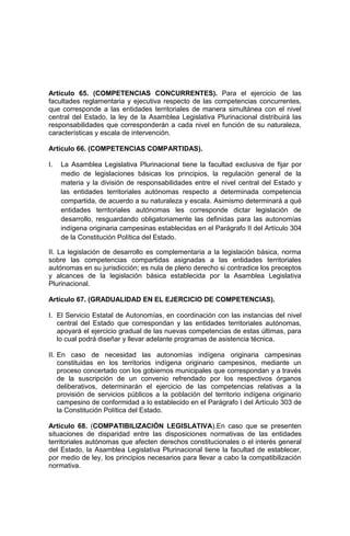 Artículo 65. (COMPETENCIAS CONCURRENTES). Para el ejercicio de las
facultades reglamentaria y ejecutiva respecto de las competencias concurrentes,
que corresponde a las entidades territoriales de manera simultánea con el nivel
central del Estado, la ley de la Asamblea Legislativa Plurinacional distribuirá las
responsabilidades que corresponderán a cada nivel en función de su naturaleza,
características y escala de intervención.
Artículo 66. (COMPETENCIAS COMPARTIDAS).
I. La Asamblea Legislativa Plurinacional tiene la facultad exclusiva de fijar por
medio de legislaciones básicas los principios, la regulación general de la
materia y la división de responsabilidades entre el nivel central del Estado y
las entidades territoriales autónomas respecto a determinada competencia
compartida, de acuerdo a su naturaleza y escala. Asimismo determinará a qué
entidades territoriales autónomas les corresponde dictar legislación de
desarrollo, resguardando obligatoriamente las definidas para las autonomías
indígena originaria campesinas establecidas en el Parágrafo II del Artículo 304
de la Constitución Política del Estado.
II. La legislación de desarrollo es complementaria a la legislación básica, norma
sobre las competencias compartidas asignadas a las entidades territoriales
autónomas en su jurisdicción; es nula de pleno derecho si contradice los preceptos
y alcances de la legislación básica establecida por la Asamblea Legislativa
Plurinacional.
Artículo 67. (GRADUALIDAD EN EL EJERCICIO DE COMPETENCIAS).
I. El Servicio Estatal de Autonomías, en coordinación con las instancias del nivel
central del Estado que correspondan y las entidades territoriales autónomas,
apoyará el ejercicio gradual de las nuevas competencias de estas últimas, para
lo cual podrá diseñar y llevar adelante programas de asistencia técnica.
II. En caso de necesidad las autonomías indígena originaria campesinas
constituidas en los territorios indígena originario campesinos, mediante un
proceso concertado con los gobiernos municipales que correspondan y a través
de la suscripción de un convenio refrendado por los respectivos órganos
deliberativos, determinarán el ejercicio de las competencias relativas a la
provisión de servicios públicos a la población del territorio indígena originario
campesino de conformidad a lo establecido en el Parágrafo I del Artículo 303 de
la Constitución Política del Estado.
Artículo 68. (COMPATIBILIZACIÓN LEGISLATIVA).En caso que se presenten
situaciones de disparidad entre las disposiciones normativas de las entidades
territoriales autónomas que afecten derechos constitucionales o el interés general
del Estado, la Asamblea Legislativa Plurinacional tiene la facultad de establecer,
por medio de ley, los principios necesarios para llevar a cabo la compatibilización
normativa.
 