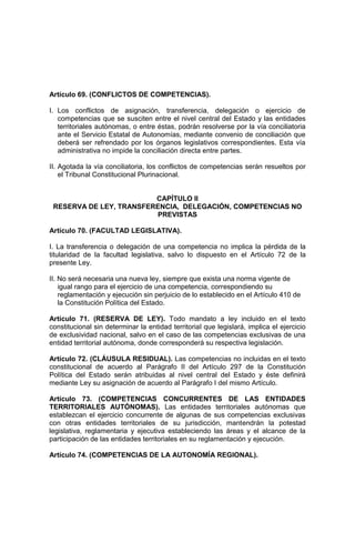 Artículo 69. (CONFLICTOS DE COMPETENCIAS).
I. Los conflictos de asignación, transferencia, delegación o ejercicio de
competencias que se susciten entre el nivel central del Estado y las entidades
territoriales autónomas, o entre éstas, podrán resolverse por la vía conciliatoria
ante el Servicio Estatal de Autonomías, mediante convenio de conciliación que
deberá ser refrendado por los órganos legislativos correspondientes. Esta vía
administrativa no impide la conciliación directa entre partes.
II. Agotada la vía conciliatoria, los conflictos de competencias serán resueltos por
el Tribunal Constitucional Plurinacional.
CAPÍTULO II
RESERVA DE LEY, TRANSFERENCIA, DELEGACIÓN, COMPETENCIAS NO
PREVISTAS
Artículo 70. (FACULTAD LEGISLATIVA).
I. La transferencia o delegación de una competencia no implica la pérdida de la
titularidad de la facultad legislativa, salvo lo dispuesto en el Artículo 72 de la
presente Ley.
II. No será necesaria una nueva ley, siempre que exista una norma vigente de
igual rango para el ejercicio de una competencia, correspondiendo su
reglamentación y ejecución sin perjuicio de lo establecido en el Artículo 410 de
la Constitución Política del Estado.
Artículo 71. (RESERVA DE LEY). Todo mandato a ley incluido en el texto
constitucional sin determinar la entidad territorial que legislará, implica el ejercicio
de exclusividad nacional, salvo en el caso de las competencias exclusivas de una
entidad territorial autónoma, donde corresponderá su respectiva legislación.
Artículo 72. (CLÁUSULA RESIDUAL). Las competencias no incluidas en el texto
constitucional de acuerdo al Parágrafo II del Artículo 297 de la Constitución
Política del Estado serán atribuidas al nivel central del Estado y éste definirá
mediante Ley su asignación de acuerdo al Parágrafo I del mismo Artículo.
Artículo 73. (COMPETENCIAS CONCURRENTES DE LAS ENTIDADES
TERRITORIALES AUTÓNOMAS). Las entidades territoriales autónomas que
establezcan el ejercicio concurrente de algunas de sus competencias exclusivas
con otras entidades territoriales de su jurisdicción, mantendrán la potestad
legislativa, reglamentaria y ejecutiva estableciendo las áreas y el alcance de la
participación de las entidades territoriales en su reglamentación y ejecución.
Artículo 74. (COMPETENCIAS DE LA AUTONOMÍA REGIONAL).
 