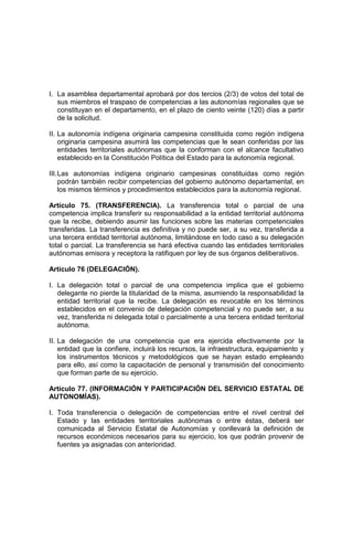 I. La asamblea departamental aprobará por dos tercios (2/3) de votos del total de
sus miembros el traspaso de competencias a las autonomías regionales que se
constituyan en el departamento, en el plazo de ciento veinte (120) días a partir
de la solicitud.
II. La autonomía indígena originaria campesina constituida como región indígena
originaria campesina asumirá las competencias que le sean conferidas por las
entidades territoriales autónomas que la conforman con el alcance facultativo
establecido en la Constitución Política del Estado para la autonomía regional.
III.Las autonomías indígena originario campesinas constituidas como región
podrán también recibir competencias del gobierno autónomo departamental, en
los mismos términos y procedimientos establecidos para la autonomía regional.
Artículo 75. (TRANSFERENCIA). La transferencia total o parcial de una
competencia implica transferir su responsabilidad a la entidad territorial autónoma
que la recibe, debiendo asumir las funciones sobre las materias competenciales
transferidas. La transferencia es definitiva y no puede ser, a su vez, transferida a
una tercera entidad territorial autónoma, limitándose en todo caso a su delegación
total o parcial. La transferencia se hará efectiva cuando las entidades territoriales
autónomas emisora y receptora la ratifiquen por ley de sus órganos deliberativos.
Artículo 76 (DELEGACIÓN).
I. La delegación total o parcial de una competencia implica que el gobierno
delegante no pierde la titularidad de la misma, asumiendo la responsabilidad la
entidad territorial que la recibe. La delegación es revocable en los términos
establecidos en el convenio de delegación competencial y no puede ser, a su
vez, transferida ni delegada total o parcialmente a una tercera entidad territorial
autónoma.
II. La delegación de una competencia que era ejercida efectivamente por la
entidad que la confiere, incluirá los recursos, la infraestructura, equipamiento y
los instrumentos técnicos y metodológicos que se hayan estado empleando
para ello, así como la capacitación de personal y transmisión del conocimiento
que forman parte de su ejercicio.
Artículo 77. (INFORMACIÓN Y PARTICIPACIÓN DEL SERVICIO ESTATAL DE
AUTONOMÍAS).
I. Toda transferencia o delegación de competencias entre el nivel central del
Estado y las entidades territoriales autónomas o entre éstas, deberá ser
comunicada al Servicio Estatal de Autonomías y conllevará la definición de
recursos económicos necesarios para su ejercicio, los que podrán provenir de
fuentes ya asignadas con anterioridad.
 
