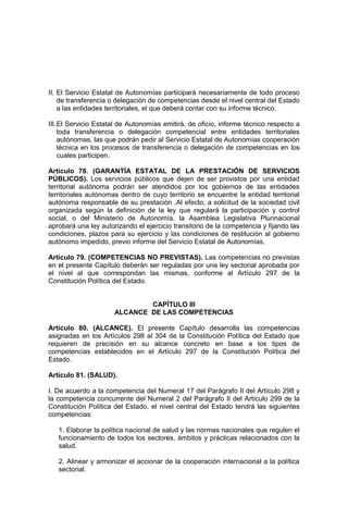 II. El Servicio Estatal de Autonomías participará necesariamente de todo proceso
de transferencia o delegación de competencias desde el nivel central del Estado
a las entidades territoriales, el que deberá contar con su informe técnico.
III.El Servicio Estatal de Autonomías emitirá, de oficio, informe técnico respecto a
toda transferencia o delegación competencial entre entidades territoriales
autónomas, las que podrán pedir al Servicio Estatal de Autonomías cooperación
técnica en los procesos de transferencia o delegación de competencias en los
cuales participen.
Artículo 78. (GARANTÍA ESTATAL DE LA PRESTACIÓN DE SERVICIOS
PÚBLICOS). Los servicios públicos que dejen de ser provistos por una entidad
territorial autónoma podrán ser atendidos por los gobiernos de las entidades
territoriales autónomas dentro de cuyo territorio se encuentre la entidad territorial
autónoma responsable de su prestación .Al efecto, a solicitud de la sociedad civil
organizada según la definición de la ley que regulará la participación y control
social, o del Ministerio de Autonomía, la Asamblea Legislativa Plurinacional
aprobará una ley autorizando el ejercicio transitorio de la competencia y fijando las
condiciones, plazos para su ejercicio y las condiciones de restitución al gobierno
autónomo impedido, previo informe del Servicio Estatal de Autonomías.
Artículo 79. (COMPETENCIAS NO PREVISTAS). Las competencias no previstas
en el presente Capítulo deberán ser reguladas por una ley sectorial aprobada por
el nivel al que correspondan las mismas, conforme al Artículo 297 de la
Constitución Política del Estado.
CAPÍTULO III
ALCANCE DE LAS COMPETENCIAS
Artículo 80. (ALCANCE). El presente Capítulo desarrolla las competencias
asignadas en los Artículos 298 al 304 de la Constitución Política del Estado que
requieren de precisión en su alcance concreto en base a los tipos de
competencias establecidos en el Artículo 297 de la Constitución Política del
Estado.
Artículo 81. (SALUD).
I. De acuerdo a la competencia del Numeral 17 del Parágrafo II del Artículo 298 y
la competencia concurrente del Numeral 2 del Parágrafo II del Artículo 299 de la
Constitución Política del Estado, el nivel central del Estado tendrá las siguientes
competencias:
1. Elaborar la política nacional de salud y las normas nacionales que regulen el
funcionamiento de todos los sectores, ámbitos y prácticas relacionados con la
salud.
2. Alinear y armonizar el accionar de la cooperación internacional a la política
sectorial.
 