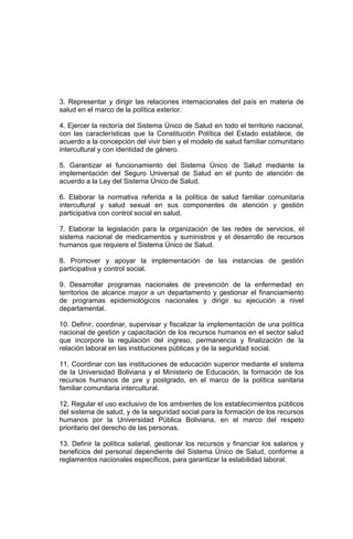 3. Representar y dirigir las relaciones internacionales del país en materia de
salud en el marco de la política exterior.
4. Ejercer la rectoría del Sistema Único de Salud en todo el territorio nacional,
con las características que la Constitución Política del Estado establece, de
acuerdo a la concepción del vivir bien y el modelo de salud familiar comunitario
intercultural y con identidad de género.
5. Garantizar el funcionamiento del Sistema Único de Salud mediante la
implementación del Seguro Universal de Salud en el punto de atención de
acuerdo a la Ley del Sistema Único de Salud.
6. Elaborar la normativa referida a la política de salud familiar comunitaria
intercultural y salud sexual en sus componentes de atención y gestión
participativa con control social en salud.
7. Elaborar la legislación para la organización de las redes de servicios, el
sistema nacional de medicamentos y suministros y el desarrollo de recursos
humanos que requiere el Sistema Único de Salud.
8. Promover y apoyar la implementación de las instancias de gestión
participativa y control social.
9. Desarrollar programas nacionales de prevención de la enfermedad en
territorios de alcance mayor a un departamento y gestionar el financiamiento
de programas epidemiológicos nacionales y dirigir su ejecución a nivel
departamental.
10. Definir, coordinar, supervisar y fiscalizar la implementación de una política
nacional de gestión y capacitación de los recursos humanos en el sector salud
que incorpore la regulación del ingreso, permanencia y finalización de la
relación laboral en las instituciones públicas y de la seguridad social.
11. Coordinar con las instituciones de educación superior mediante el sistema
de la Universidad Boliviana y el Ministerio de Educación, la formación de los
recursos humanos de pre y postgrado, en el marco de la política sanitaria
familiar comunitaria intercultural.
12. Regular el uso exclusivo de los ambientes de los establecimientos públicos
del sistema de salud, y de la seguridad social para la formación de los recursos
humanos por la Universidad Pública Boliviana, en el marco del respeto
prioritario del derecho de las personas.
13. Definir la política salarial, gestionar los recursos y financiar los salarios y
beneficios del personal dependiente del Sistema Único de Salud, conforme a
reglamentos nacionales específicos, para garantizar la estabilidad laboral.
 