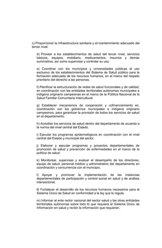 c) Proporcionar la infraestructura sanitaria y el mantenimiento adecuado del
tercer nivel.
d) Proveer a los establecimientos de salud del tercer nivel, servicios
básicos, equipos, mobiliario, medicamentos, insumos y demás
suministros, así como supervisar y controlar su uso.
e) Coordinar con los municipios y universidades públicas el uso
exclusivo de los establecimientos del Sistema de Salud público para la
formación adecuada de los recursos humanos, en el marco del respeto
prioritario del derecho a las personas.
f) Planificar la estructuración de redes de salud funcionales y de calidad,
en coordinación con las entidades territoriales autónomas municipales e
indígena originario campesinas en el marco de la Política Nacional de la
Salud Familiar Comunitaria Intercultural.
g) Establecer mecanismos de cooperación y cofinanciamiento en,
coordinación con los gobiernos municipales e indígena originario
campesinos, para garantizar la provisión de todos los servicios de salud
en el departamento.
h) Acreditar los servicios de salud dentro del departamento de acuerdo a
la norma del nivel central del Estado.
i) Ejecutar los programas epidemiológicos en coordinación con el nivel
central del Estado y municipal del sector.
j) Elaborar y ejecutar programas y proyectos departamentales de
promoción de salud y prevención de enfermedades en el marco de la
política de salud.
k) Monitorear, supervisar y evaluar el desempeño de los directores,
equipo de salud, personal médico y administrativo del departamento en
coordinación y concurrencia con el municipio.
l) Apoyar y promover la implementación de las instancias
departamentales de participación y control social en salud y de análisis
intersectorial.
ll) Fortalecer el desarrollo de los recursos humanos necesarios para el
Sistema Único de Salud en conformidad a la ley que lo regula.
m) Informar al ente rector nacional del sector salud y las otras entidades
territoriales autónomas sobre todo lo que requiera el Sistema Único de
Información en salud y recibir la información que requieran.
 