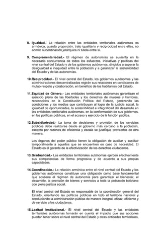 8. Igualdad.- La relación entre las entidades territoriales autónomas es
armónica, guarda proporción, trato igualitario y reciprocidad entre ellas, no
admite subordinación jerárquica ni tutela entre sí.
9. Complementariedad.- El régimen de autonomías se sustenta en la
necesaria concurrencia de todos los esfuerzos, iniciativas y políticas del
nivel central del Estado y de los gobiernos autónomos, dirigidos a superar la
desigualdad e inequidad entre la población y a garantizar la sostenibilidad
del Estado y de las autonomías.
10.Reciprocidad.- El nivel central del Estado, los gobiernos autónomos y las
administraciones descentralizadas regirán sus relaciones en condiciones de
mutuo respeto y colaboración, en beneficio de los habitantes del Estado.
11.Equidad de Género.- Las entidades territoriales autónomas garantizan el
ejercicio pleno de las libertades y los derechos de mujeres y hombres,
reconocidos en la Constitución Política del Estado, generando las
condiciones y los medios que contribuyan al logro de la justicia social, la
igualdad de oportunidades, la sostenibilidad e integralidad del desarrollo en
las entidades territoriales autónomas, en la conformación de sus gobiernos,
en las políticas públicas, en el acceso y ejercicio de la función pública.
12.Subsidiariedad.- La toma de decisiones y provisión de los servicios
públicos debe realizarse desde el gobierno más cercano a la población,
excepto por razones de eficiencia y escala se justifique proveerlos de otra
manera.
Los órganos del poder público tienen la obligación de auxiliar y sustituir
temporalmente a aquellos que se encuentren en caso de necesidad. El
Estado es el garante de la efectivización de los derechos ciudadanos.
13.Gradualidad.- Las entidades territoriales autónomas ejercen efectivamente
sus competencias de forma progresiva y de acuerdo a sus propias
capacidades.
14.Coordinación.- La relación armónica entre el nivel central del Estado y los
gobiernos autónomos constituye una obligación como base fundamental
que sostiene el régimen de autonomía para garantizar el bienestar, el
desarrollo, la provisión de bienes y servicios a toda la población boliviana
con plena justicia social.
El nivel central del Estado es responsable de la coordinación general del
Estado, orientando las políticas públicas en todo el territorio nacional y
conduciendo la administración pública de manera integral, eficaz, eficiente y
de servicio a los ciudadanos.
15.Lealtad Institucional.- El nivel central del Estado y las entidades
territoriales autónomas tomarán en cuenta el impacto que sus acciones
puedan tener sobre el nivel central del Estado y otras entidades territoriales,
 