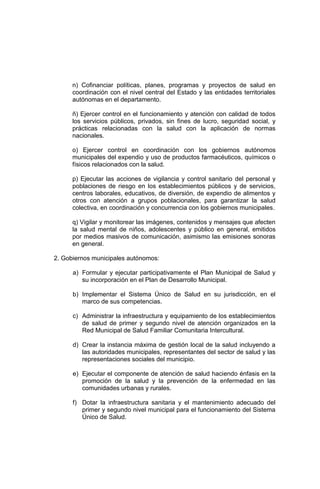 n) Cofinanciar políticas, planes, programas y proyectos de salud en
coordinación con el nivel central del Estado y las entidades territoriales
autónomas en el departamento.
ñ) Ejercer control en el funcionamiento y atención con calidad de todos
los servicios públicos, privados, sin fines de lucro, seguridad social, y
prácticas relacionadas con la salud con la aplicación de normas
nacionales.
o) Ejercer control en coordinación con los gobiernos autónomos
municipales del expendio y uso de productos farmacéuticos, químicos o
físicos relacionados con la salud.
p) Ejecutar las acciones de vigilancia y control sanitario del personal y
poblaciones de riesgo en los establecimientos públicos y de servicios,
centros laborales, educativos, de diversión, de expendio de alimentos y
otros con atención a grupos poblacionales, para garantizar la salud
colectiva, en coordinación y concurrencia con los gobiernos municipales.
q) Vigilar y monitorear las imágenes, contenidos y mensajes que afecten
la salud mental de niños, adolescentes y público en general, emitidos
por medios masivos de comunicación, asimismo las emisiones sonoras
en general.
2. Gobiernos municipales autónomos:
a) Formular y ejecutar participativamente el Plan Municipal de Salud y
su incorporación en el Plan de Desarrollo Municipal.
b) Implementar el Sistema Único de Salud en su jurisdicción, en el
marco de sus competencias.
c) Administrar la infraestructura y equipamiento de los establecimientos
de salud de primer y segundo nivel de atención organizados en la
Red Municipal de Salud Familiar Comunitaria Intercultural.
d) Crear la instancia máxima de gestión local de la salud incluyendo a
las autoridades municipales, representantes del sector de salud y las
representaciones sociales del municipio.
e) Ejecutar el componente de atención de salud haciendo énfasis en la
promoción de la salud y la prevención de la enfermedad en las
comunidades urbanas y rurales.
f) Dotar la infraestructura sanitaria y el mantenimiento adecuado del
primer y segundo nivel municipal para el funcionamiento del Sistema
Único de Salud.
 