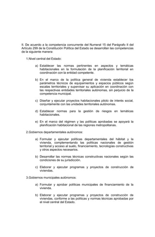 II. De acuerdo a la competencia concurrente del Numeral 15 del Parágrafo II del
Artículo 299 de la Constitución Política del Estado se desarrollan las competencias
de la siguiente manera:
1.Nivel central del Estado:
a) Establecer las normas pertinentes en aspectos y temáticas
habitacionales en la formulación de la planificación territorial en
coordinación con la entidad competente.
b) En el marco de la política general de vivienda establecer los
parámetros técnicos de equipamientos y espacios públicos según
escalas territoriales y supervisar su aplicación en coordinación con
las respectivas entidades territoriales autónomas, sin perjuicio de la
competencia municipal.
c) Diseñar y ejecutar proyectos habitacionales piloto de interés social,
conjuntamente con las unidades territoriales autónomas.
d) Establecer normas para la gestión de riesgos en temáticas
habitacionales.
e) En el marco del régimen y las políticas aprobadas se apoyará la
planificación habitacional de las regiones metropolitanas.
2.Gobiernos departamentales autónomos:
a) Formular y ejecutar políticas departamentales del hábitat y la
vivienda, complementando las políticas nacionales de gestión
territorial y acceso al suelo, financiamiento, tecnologías constructivas
y otros aspectos necesarios.
b) Desarrollar las normas técnicas constructivas nacionales según las
condiciones de su jurisdicción.
c) Elaborar y ejecutar programas y proyectos de construcción de
viviendas.
3.Gobiernos municipales autónomos:
a) Formular y aprobar políticas municipales de financiamiento de la
vivienda.
b) Elaborar y ejecutar programas y proyectos de construcción de
viviendas, conforme a las políticas y normas técnicas aprobadas por
el nivel central del Estado.
 