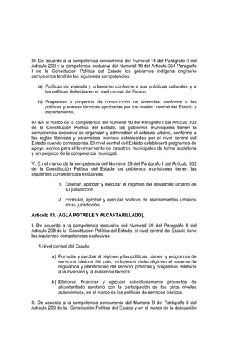 III. De acuerdo a la competencia concurrente del Numeral 15 del Parágrafo II del
Artículo 299 y la competencia exclusiva del Numeral 16 del Artículo 304 Parágrafo
I de la Constitución Política del Estado los gobiernos indígena originario
campesinos tendrán las siguientes competencias:
a) Políticas de vivienda y urbanismo conforme a sus prácticas culturales y a
las políticas definidas en el nivel central del Estado.
b) Programas y proyectos de construcción de viviendas, conforme a las
políticas y normas técnicas aprobadas por los niveles: central del Estado y
departamental.
IV. En el marco de la competencia del Numeral 10 del Parágrafo I del Artículo 302
de la Constitución Política del Estado, los gobiernos municipales tienen la
competencia exclusiva de organizar y administrar el catastro urbano, conforme a
las reglas técnicas y parámetros técnicos establecidos por el nivel central del
Estado cuando corresponda. El nivel central del Estado establecerá programas de
apoyo técnico para el levantamiento de catastros municipales de forma supletoria
y sin perjuicio de la competencia municipal.
V. En el marco de la competencia del Numeral 29 del Parágrafo I del Artículo 302
de la Constitución Política del Estado los gobiernos municipales tienen las
siguientes competencias exclusivas:
1. Diseñar, aprobar y ejecutar el régimen del desarrollo urbano en
su jurisdicción.
2. Formular, aprobar y ejecutar políticas de asentamientos urbanos
en su jurisdicción.
Artículo 83. (AGUA POTABLE Y ALCANTARILLADO).
I. De acuerdo a la competencia exclusiva del Numeral 30 del Parágrafo II del
Artículo 298 de la Constitución Política del Estado, el nivel central del Estado tiene
las siguientes competencias exclusivas:
1.Nivel central del Estado:
a) Formular y aprobar el régimen y las políticas, planes y programas de
servicios básicos del país; incluyendo dicho régimen el sistema de
regulación y planificación del servicio, políticas y programas relativos
a la inversión y la asistencia técnica.
b) Elaborar, financiar y ejecutar subsidiariamente proyectos de
alcantarillado sanitario con la participación de los otros niveles
autonómicos, en el marco de las políticas de servicios básicos.
II. De acuerdo a la competencia concurrente del Numeral 9 del Parágrafo II del
Artículo 299 de la Constitución Política del Estado y en el marco de la delegación
 