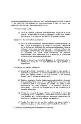 de la facultad reglamentaria y/o ejecutiva de la competencia exclusiva del Numeral
30 del Parágrafo II del Artículo 298 de la Constitución Política del Estado, se
desarrollan las competencias de la siguiente manera:
1.Nivel central del Estado:
a) Elaborar, financiar y ejecutar subsidiariamente proyectos de agua
potable y alcantarillado de manera concurrente con los otros niveles
autonómicos, en el marco de las políticas de servicios básicos.
2.Gobiernos departamentales autónomos:
a) Elaborar, financiar y ejecutar subsidiariamente planes y proyectos de
agua potable y alcantarillado de manera concurrente y coordinada
con el nivel central del Estado, los gobiernos municipales e indígena
originario campesinos que correspondan, pudiendo delegar su
operación y mantenimiento a los operadores correspondientes, una
vez concluidas las obras. Toda intervención del gobierno
departamental debe coordinarse con el municipio o autonomía
indígena originaria campesina beneficiaria.
b) Coadyuvar con el nivel central del Estado en la asistencia técnica y
planificación sobre los servicios básicos de agua potable y
alcantarillado.
3.Gobiernos municipales autónomos:
a) Ejecutar programas y proyectos de los servicios de agua potable y
alcantarillado, conforme a la Constitución Política del Estado, en el
marco del régimen hídrico y de sus servicios, y las políticas
establecidas por el nivel central del Estado.
b) Elaborar, financiar y ejecutar proyectos de agua potable en el marco
de sus competencias, y cuando corresponda de manera concurrente
y coordinada con el nivel central del Estado y los otros niveles
autonómicos; así como coadyuvar en la asistencia técnica y
planificación. Concluidos los proyectos podrán ser transferidos al
operador del servicio.
c) Proveer los servicios de agua potable y alcantarillado a través de
entidades públicas, cooperativas, comunitarias o mixtas sin fines de
lucro conforme a la Constitución Política del Estado y en el marco de
las políticas establecidas en el nivel central del Estado.
d) Aprobar las tasas de los servicios públicos de agua potable y
alcantarillado, cuando estos presten el servicio de forma directa.
4.Gobiernos indígena originario campesinos autónomos:
 