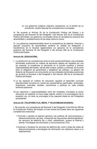 a) Los gobiernos indígena originario campesinos, en el ámbito de su
jurisdicción, podrán ejecutar las competencias municipales.
III. De acuerdo al Artículo 20 de la Constitución Política del Estado y la
competencia del Numeral 40 del Parágrafo I del Artículo 302 de la Constitución
Política del Estado, los gobiernos municipales tienen la competencia exclusiva del
alcantarillado y establecimiento de las tasas sobre la misma.
IV. Los gobiernos departamentales tienen la competencia de elaborar, financiar y
ejecutar proyectos de alcantarillado sanitario en calidad de delegación o
transferencia de la facultad reglamentaria y/o ejecutiva de la competencia
exclusiva del Numeral 30 del Parágrafo II del Artículo 298 de la Constitución
Política del Estado.
Artículo 84. (EDUCACIÓN).
I. La distribución de competencias entre el nivel central del Estado y las entidades
territoriales autónomas en materia de educación deberá ser regulada por una
ley especial, al constituirse la educación en la función suprema y primera
responsabilidad del Estado, siendo ésta unitaria, pública y universal, por lo tanto
tiene la obligación de garantizarla y establecer las políticas. La gestión del
Sistema de Educación es concurrente con las entidades territoriales autónomas
de acuerdo al Numeral 2 del Parágrafo II del Artículo 299 de la Constitución
Política del Estado.
II. La ley especial en materia de educación regulará el desarrollo curricular
descolonizador tomando en cuenta las características espirituales, territoriales,
lingüísticas, culturales, sociales, económicas y políticas en cada entidad
territorial autónoma.
III.Las relaciones y responsabilidades entre las entidades vinculadas al sector
educación se sujetarán al marco legal vigente, anterior a la promulgación de la
presente Ley, en tanto se promulgue la ley especial citada en los Parágrafos
precedentes.
Artículo 85. (TELEFONÍA FIJA, MÓVIL Y TELECOMUNICACIONES).
I. De acuerdo a la competencia del Numeral 2 del Parágrafo II del Artículo 298 de
la Constitución Política del Estado, el nivel central del Estado tiene las siguientes
competencias exclusivas:
1.Formular y aprobar el régimen general y las políticas de comunicaciones y
telecomunicaciones del país, incluyendo las frecuencias electromagnéticas,
los servicios de telefonía fija y móvil, radiodifusión, acceso al internet y
demás Tecnologías de Información y Comunicaciones (TIC).
2.Autorizar y fiscalizar los servicios de telefonía fija, móvil y todas las redes de
telecomunicaciones y tecnologías de información con cobertura mayor a un
departamento.
 