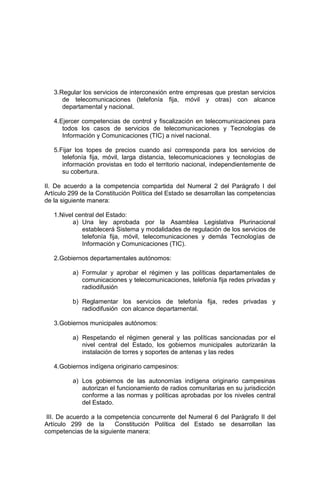 3.Regular los servicios de interconexión entre empresas que prestan servicios
de telecomunicaciones (telefonía fija, móvil y otras) con alcance
departamental y nacional.
4.Ejercer competencias de control y fiscalización en telecomunicaciones para
todos los casos de servicios de telecomunicaciones y Tecnologías de
Información y Comunicaciones (TIC) a nivel nacional.
5.Fijar los topes de precios cuando así corresponda para los servicios de
telefonía fija, móvil, larga distancia, telecomunicaciones y tecnologías de
información provistas en todo el territorio nacional, independientemente de
su cobertura.
II. De acuerdo a la competencia compartida del Numeral 2 del Parágrafo I del
Artículo 299 de la Constitución Política del Estado se desarrollan las competencias
de la siguiente manera:
1.Nivel central del Estado:
a) Una ley aprobada por la Asamblea Legislativa Plurinacional
establecerá Sistema y modalidades de regulación de los servicios de
telefonía fija, móvil, telecomunicaciones y demás Tecnologías de
Información y Comunicaciones (TIC).
2.Gobiernos departamentales autónomos:
a) Formular y aprobar el régimen y las políticas departamentales de
comunicaciones y telecomunicaciones, telefonía fija redes privadas y
radiodifusión
b) Reglamentar los servicios de telefonía fija, redes privadas y
radiodifusión con alcance departamental.
3.Gobiernos municipales autónomos:
a) Respetando el régimen general y las políticas sancionadas por el
nivel central del Estado, los gobiernos municipales autorizarán la
instalación de torres y soportes de antenas y las redes
4.Gobiernos indígena originario campesinos:
a) Los gobiernos de las autonomías indígena originario campesinas
autorizan el funcionamiento de radios comunitarias en su jurisdicción
conforme a las normas y políticas aprobadas por los niveles central
del Estado.
III. De acuerdo a la competencia concurrente del Numeral 6 del Parágrafo II del
Artículo 299 de la Constitución Política del Estado se desarrollan las
competencias de la siguiente manera:
 