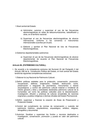 1.Nivel central del Estado:
a) Administrar, autorizar y supervisar el uso de las frecuencias
electromagnéticas en redes de telecomunicaciones, radiodifusión y
otras, en el territorio nacional.
b) Supervisar el uso de frecuencias electromagnéticas de alcance
internacional, conforme a los convenios e instrumentos
internacionales suscritos por el país.
c) Elaborar y aprobar el Plan Nacional de Uso de Frecuencias
Electromagnéticas.
2.Gobiernos departamentales autónomos:
a) Supervisar el uso de las frecuencias electromagnéticas de alcance
departamental, de acuerdo al Plan Nacional de Frecuencias
Electromagnéticas.
Artículo 86. (PATRIMONIO CULTURAL).
I. De acuerdo a la competencia exclusiva del Numeral 25 del Parágrafo II del
Artículo 298 de la Constitución Política del Estado, el nivel central del Estado
tendrá las siguientes competencias exclusivas:
1.Elaborar la Ley Nacional de Patrimonio Cultural.
2.Definir políticas estatales para la protección, conservación, promoción,
recuperación, defensa, enajenación, traslado, destrucción, lucha,
preservación o resguardo de yacimientos, monumentos o bienes
arqueológicos, y control del patrimonio cultural material e inmaterial de
interés general y sitios y actividades declarados patrimonio cultural de la
humanidad, así como las políticas culturales para la descolonización,
investigación, difusión y prácticas de culturas ancestrales de naciones
originarias y pueblos indígenas e idiomas oficiales del Estado Plurinacional.
3.Definir, supervisar y financiar la creación de Áreas de Preservación y
Protección Estatal.
4.Control del cumplimiento de normas de conservación y custodia del
patrimonio histórico, arquitectónico, arqueológico, artístico, religioso,
etnográfico y documental.
5.Autorizar, fiscalizar y supervisar los fondos y recursos destinados a
investigación, conservación, promoción y puesta en valor del patrimonio
cultural.
 