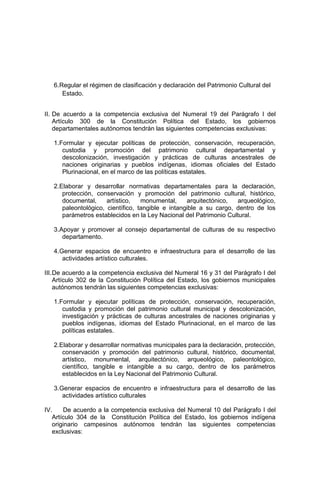 6.Regular el régimen de clasificación y declaración del Patrimonio Cultural del
Estado.
II. De acuerdo a la competencia exclusiva del Numeral 19 del Parágrafo I del
Artículo 300 de la Constitución Política del Estado, los gobiernos
departamentales autónomos tendrán las siguientes competencias exclusivas:
1.Formular y ejecutar políticas de protección, conservación, recuperación,
custodia y promoción del patrimonio cultural departamental y
descolonización, investigación y prácticas de culturas ancestrales de
naciones originarias y pueblos indígenas, idiomas oficiales del Estado
Plurinacional, en el marco de las políticas estatales.
2.Elaborar y desarrollar normativas departamentales para la declaración,
protección, conservación y promoción del patrimonio cultural, histórico,
documental, artístico, monumental, arquitectónico, arqueológico,
paleontológico, científico, tangible e intangible a su cargo, dentro de los
parámetros establecidos en la Ley Nacional del Patrimonio Cultural.
3.Apoyar y promover al consejo departamental de culturas de su respectivo
departamento.
4.Generar espacios de encuentro e infraestructura para el desarrollo de las
actividades artístico culturales.
III.De acuerdo a la competencia exclusiva del Numeral 16 y 31 del Parágrafo I del
Artículo 302 de la Constitución Política del Estado, los gobiernos municipales
autónomos tendrán las siguientes competencias exclusivas:
1.Formular y ejecutar políticas de protección, conservación, recuperación,
custodia y promoción del patrimonio cultural municipal y descolonización,
investigación y prácticas de culturas ancestrales de naciones originarias y
pueblos indígenas, idiomas del Estado Plurinacional, en el marco de las
políticas estatales.
2.Elaborar y desarrollar normativas municipales para la declaración, protección,
conservación y promoción del patrimonio cultural, histórico, documental,
artístico, monumental, arquitectónico, arqueológico, paleontológico,
científico, tangible e intangible a su cargo, dentro de los parámetros
establecidos en la Ley Nacional del Patrimonio Cultural.
3.Generar espacios de encuentro e infraestructura para el desarrollo de las
actividades artístico culturales
IV. De acuerdo a la competencia exclusiva del Numeral 10 del Parágrafo I del
Artículo 304 de la Constitución Política del Estado, los gobiernos indígena
originario campesinos autónomos tendrán las siguientes competencias
exclusivas:
 