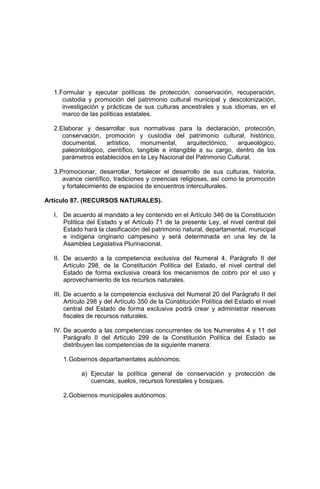 1.Formular y ejecutar políticas de protección, conservación, recuperación,
custodia y promoción del patrimonio cultural municipal y descolonización,
investigación y prácticas de sus culturas ancestrales y sus idiomas, en el
marco de las políticas estatales.
2.Elaborar y desarrollar sus normativas para la declaración, protección,
conservación, promoción y custodia del patrimonio cultural, histórico,
documental, artístico, monumental, arquitectónico, arqueológico,
paleontológico, científico, tangible e intangible a su cargo, dentro de los
parámetros establecidos en la Ley Nacional del Patrimonio Cultural.
3.Promocionar, desarrollar, fortalecer el desarrollo de sus culturas, historia,
avance científico, tradiciones y creencias religiosas, así como la promoción
y fortalecimiento de espacios de encuentros interculturales.
Artículo 87. (RECURSOS NATURALES).
I. De acuerdo al mandato a ley contenido en el Artículo 346 de la Constitución
Política del Estado y el Artículo 71 de la presente Ley, el nivel central del
Estado hará la clasificación del patrimonio natural, departamental, municipal
e indígena originario campesino y será determinada en una ley de la
Asamblea Legislativa Plurinacional.
II. De acuerdo a la competencia exclusiva del Numeral 4, Parágrafo II del
Artículo 298, de la Constitución Política del Estado, el nivel central del
Estado de forma exclusiva creará los mecanismos de cobro por el uso y
aprovechamiento de los recursos naturales.
III. De acuerdo a la competencia exclusiva del Numeral 20 del Parágrafo II del
Artículo 298 y del Artículo 350 de la Constitución Política del Estado el nivel
central del Estado de forma exclusiva podrá crear y administrar reservas
fiscales de recursos naturales.
IV. De acuerdo a las competencias concurrentes de los Numerales 4 y 11 del
Parágrafo II del Artículo 299 de la Constitución Política del Estado se
distribuyen las competencias de la siguiente manera:
1.Gobiernos departamentales autónomos:
a) Ejecutar la política general de conservación y protección de
cuencas, suelos, recursos forestales y bosques.
2.Gobiernos municipales autónomos:
 