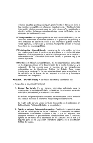 evitando aquellas que las perjudiquen, promoviendo el diálogo en torno a
las medidas susceptibles de afectarles negativamente, y facilitando toda
información pública necesaria para su mejor desempeño; respetando el
ejercicio legítimo de las competencias del nivel central del Estado y de las
entidades territoriales autónomas.
16.Transparencia.- Los órganos públicos del nivel central del Estado y de las
entidades territoriales autónomas facilitarán a la población en general y a
otras entidades del Estado el acceso a toda información pública en forma
veraz, oportuna, comprensible y confiable. Comprende también el manejo
honesto de los recursos públicos.
17.Participación y Control Social.- Los órganos del poder público en todos
sus niveles garantizarán la participación y facilitarán el control social sobre
la gestión pública por parte de la sociedad civil organizada, de acuerdo a lo
establecido en la Constitución Política del Estado, la presente Ley y las
normas aplicables.
18.Provisión de Recursos Económicos.- Es la responsabilidad compartida
de los órganos públicos en la determinación de la fuente de recursos y la
asignación de los mismos para el ejercicio de las competencias
establecidas en la Constitución Política del Estado. Toda nueva
transferencia o asignación de competencias deberá estar acompañada de
la definición de la fuente de los recursos económicos y financieros
necesarios para su ejercicio.
Artículo 6. (DEFINICIONES). A los efectos de esta Ley se entiende por:
I. Respecto a la organización territorial:
1. Unidad Territorial.- Es un espacio geográfico delimitado para la
organización del territorio del Estado, pudiendo ser departamento, provincia,
municipio o territorio indígena originario campesino.
El territorio indígena originario campesino se constituye en unidad territorial
una vez que acceda a la autonomía indígena originaria campesina.
La región podrá ser una unidad territorial de acuerdo con lo establecido en
la Constitución Política del Estado y la presente Ley.
2. Territorio Indígena Originario Campesino.- Es el territorio ancestral sobre
el cual se constituyeron las tierras colectivas o comunitarias de origen,
debidamente consolidadas conforme a ley, y que ha adquirido esta
categoría mediante el procedimiento correspondiente ante la autoridad
agraria, en el marco de lo establecido en los Artículos 393 al 404 y la
segunda parte de la Disposición Transitoria Séptima de la Constitución
Política del Estado.
 