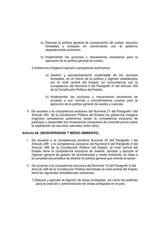 a) Ejecutar la política general de conservación de suelos, recursos
forestales y bosques en coordinación con el gobierno
departamental autónomo.
b) Implementar las acciones y mecanismos necesarios para la
ejecución de la política general de suelos.
3.Gobiernos Indígena originario campesinos autónomos:
a) Gestión y aprovechamiento sustentable de los recursos
forestales, en el marco de la política y régimen establecidos
por el nivel central del Estado, en concordancia con la
competencia del Numeral 3 del Parágrafo III del Artículo 304
de la Constitución Política del Estado.
b) Implementar las acciones y mecanismos necesarios de
acuerdo a sus normas y procedimientos propios para la
ejecución de la política general de suelos y cuencas.
V. De acuerdo a la competencia exclusiva del Numeral 21 del Parágrafo I del
Artículo 304 de la Constitución Política del Estado los gobiernos indígena
originario campesinos autónomos tienen la competencia exclusiva de
participar y desarrollar los mecanismos necesarios de consulta previa sobre
la explotación de recursos naturales, entre otros.
Artículo 88. (BIODIVERSIDAD Y MEDIO AMBIENTE).
I. De acuerdo a la competencia privativa Numeral 20 del Parágrafo I del
Artículo 298 y la competencia exclusiva del Numeral 6 del Parágrafo II del
Artículo 298 de la Constitución Política del Estado, el nivel central del
Estado tiene la competencia exclusiva de diseñar, aprobar y ejecutar el
régimen general de gestión de biodiversidad y medio ambiente, en base a
la competencia privativa de diseñar la política general que orienta al sector.
II. De acuerdo a la competencia exclusiva del Numeral 19 del Parágrafo II del
Artículo 298 de la Constitución Política del Estado el nivel central del Estado
tiene las siguientes competencias exclusivas:
1.Elaborar y ejecutar el régimen de áreas protegidas, así como las políticas
para la creación y administración de áreas protegidas en el país.
 