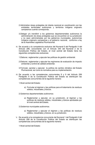 2.Administrar áreas protegidas de interés nacional en coordinación con las
entidades territoriales autónomas y territorios indígena originario
campesinos cuando corresponda.
3.Delegar y/o transferir a los gobiernos departamentales autónomos la
administración de áreas protegidas que se encuentren en su jurisdicción
y no sean administradas por los gobiernos municipales, autonomías
indígena originario campesinas y el gobierno nacional, conforme a ley
de la Asamblea Legislativa Plurinacional.
III. De acuerdo a la competencia exclusiva del Numeral 6 del Parágrafo II del
Artículo 298, concordante con el Artículo 345 del Numeral 2 de la
Constitución Política del Estado, el nivel central del Estado tiene las
siguientes competencias exclusivas:
1.Elaborar, reglamentar y ejecutar las políticas de gestión ambiental.
2.Elaborar, reglamentar y ejecutar los regímenes de evaluación de impacto
ambiental y control de calidad ambiental.
3.Formular, aprobar y ejecutar la política de cambio climático del Estado
Plurinacional, así como la normativa para su implementación.
IV. De acuerdo a las competencias concurrentes 8 y 9 del Artículo 299
Parágrafo II de la Constitución Política del Estado se distribuyen las
competencias concurrentes de la siguiente manera:
1.Nivel central del Estado:
a) Formular el régimen y las políticas para el tratamiento de residuos
sólidos, industriales y tóxicos.
2.Gobiernos departamentales autónomos:
a) Reglamentar y ejecutar, en su jurisdicción, el régimen y las
políticas de residuos sólidos, industriales y tóxicos aprobadas por
el nivel central del Estado.
3.Gobiernos municipales autónomos:
a) Reglamentar y ejecutar el régimen y las políticas de residuos
sólidos, industriales y tóxicos, en su jurisdicción.
V. De acuerdo a la competencia concurrente del Numeral 1 del Parágrafo II del
Artículo 299 de la Constitución Política del Estado se distribuyen las
competencias concurrentes de la siguiente manera:
1.Nivel central del Estado:
 
