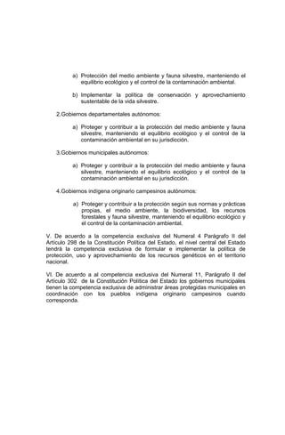 a) Protección del medio ambiente y fauna silvestre, manteniendo el
equilibrio ecológico y el control de la contaminación ambiental.
b) Implementar la política de conservación y aprovechamiento
sustentable de la vida silvestre.
2.Gobiernos departamentales autónomos:
a) Proteger y contribuir a la protección del medio ambiente y fauna
silvestre, manteniendo el equilibrio ecológico y el control de la
contaminación ambiental en su jurisdicción.
3.Gobiernos municipales autónomos:
a) Proteger y contribuir a la protección del medio ambiente y fauna
silvestre, manteniendo el equilibrio ecológico y el control de la
contaminación ambiental en su jurisdicción.
4.Gobiernos indígena originario campesinos autónomos:
a) Proteger y contribuir a la protección según sus normas y prácticas
propias, el medio ambiente, la biodiversidad, los recursos
forestales y fauna silvestre, manteniendo el equilibrio ecológico y
el control de la contaminación ambiental.
V. De acuerdo a la competencia exclusiva del Numeral 4 Parágrafo II del
Artículo 298 de la Constitución Política del Estado, el nivel central del Estado
tendrá la competencia exclusiva de formular e implementar la política de
protección, uso y aprovechamiento de los recursos genéticos en el territorio
nacional.
VI. De acuerdo a al competencia exclusiva del Numeral 11, Parágrafo II del
Artículo 302 de la Constitución Política del Estado los gobiernos municipales
tienen la competencia exclusiva de administrar áreas protegidas municipales en
coordinación con los pueblos indígena originario campesinos cuando
corresponda.
 