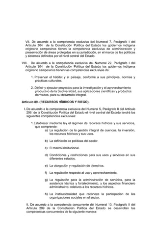 VII. De acuerdo a la competencia exclusiva del Numeral 7, Parágrafo I del
Artículo 304 de la Constitución Política del Estado los gobiernos indígena
originario campesinos tienen la competencia exclusiva de administración y
preservación de áreas protegidas en su jurisdicción, en el marco de las políticas
y sistemas definidos por el nivel central del Estado.
VIII. De acuerdo a la competencia exclusiva del Numeral 22, Parágrafo I del
Artículo 304 de la Constitución Política del Estado los gobiernos indígena
originario campesinos tienen las competencias exclusivas de:
1. Preservar el hábitat y el paisaje, conforme a sus principios, normas y
prácticas culturales.
2. Definir y ejecutar proyectos para la investigación y el aprovechamiento
productivo de la biodiversidad, sus aplicaciones científicas y productos
derivados, para su desarrollo integral.
Artículo 89. (RECURSOS HÍDRICOS Y RIEGO).
I. De acuerdo a la competencia exclusiva del Numeral 5, Parágrafo II del Artículo
298 de la Constitución Política del Estado el nivel central del Estado tendrá las
siguientes competencias exclusivas:
1.Establecer mediante ley el régimen de recursos hídricos y sus servicios,
que comprende:
a) La regulación de la gestión integral de cuencas, la inversión,
los recursos hídricos y sus usos.
b) La definición de políticas del sector.
c) El marco institucional.
d) Condiciones y restricciones para sus usos y servicios en sus
diferentes estados.
e) La otorgación y regulación de derechos.
f) La regulación respecto al uso y aprovechamiento.
g) La regulación para la administración de servicios, para la
asistencia técnica y fortalecimiento, y los aspectos financiero
administrativo, relativos a los recursos hídricos.
h) La institucionalidad que reconoce la participación de las
organizaciones sociales en el sector.
II. De acuerdo a la competencia concurrente del Numeral 10, Parágrafo II del
Artículo 299 de la Constitución Política del Estado se desarrollan las
competencias concurrentes de la siguiente manera:
 