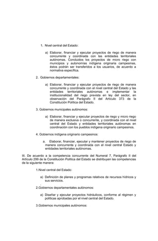 1. Nivel central del Estado:
a) Elaborar, financiar y ejecutar proyectos de riego de manera
concurrente y coordinada con las entidades territoriales
autónomas. Concluidos los proyectos de micro riego con
municipios y autonomías indígena originaria campesinas,
éstos podrán ser transferidos a los usuarios, de acuerdo a
normativa específica.
2. Gobiernos departamentales:
a) Elaborar, financiar y ejecutar proyectos de riego de manera
concurrente y coordinada con el nivel central del Estado y las
entidades territoriales autónomas e implementar la
institucionalidad del riego prevista en ley del sector, en
observación del Parágrafo II del Artículo 373 de la
Constitución Política del Estado.
3. Gobiernos municipales autónomos:
a) Elaborar, financiar y ejecutar proyectos de riego y micro riego
de manera exclusiva o concurrente, y coordinada con el nivel
central del Estado y entidades territoriales autónomas en
coordinación con los pueblos indígena originario campesinos.
4. Gobiernos indígena originario campesinos:
a. Elaborar, financiar, ejecutar y mantener proyectos de riego de
manera concurrente y coordinada con el nivel central Estado y
entidades territoriales autónomas.
III. De acuerdo a la competencia concurrente del Numeral 7, Parágrafo II del
Artículo 299 de la Constitución Política del Estado se distribuyen las competencias
de la siguiente manera:
1.Nivel central del Estado:
a) Definición de planes y programas relativos de recursos hídricos y
sus servicios.
.
2.Gobiernos departamentales autónomos:
a) Diseñar y ejecutar proyectos hidráulicos, conforme al régimen y
políticas aprobadas por el nivel central del Estado.
3.Gobiernos municipales autónomos:
 