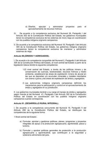 a) Diseñar, ejecutar y administrar proyectos para el
aprovechamiento de recursos hídricos.
IV. De acuerdo a la competencia exclusiva del Numeral 38, Parágrafo I del
Artículo 302 de la Constitución Política del Estado, los gobiernos municipales
tienen la competencia exclusiva de los sistemas de micro riego en coordinación
con los pueblos indígena originario campesinos
.
V. De acuerdo a la competencia exclusiva del Numeral 18, Parágrafo I del Artículo
304 de la Constitución Política del Estado, los gobiernos indígena originario
campesinos tienen la competencia exclusiva de mantener y administrar
sistemas de riego.
Artículo 90.(ÁRIDOS Y AGREGADOS).
I. De acuerdo a la competencia compartida del Numeral 2, Parágrafo II del Artículo
304 de la Constitución Política del Estado, el nivel central del Estado a partir de la
legislación básica tendrá la siguiente competencia:
1.El nivel central del Estado, a través de las políticas minera y de
conservación de cuencas, biodiversidad, recursos hídricos y medio
ambiente, establecerá las áreas de explotación minera de aluvial en
las que se depositan y/o acumulan minerales y metales mezclados
con arena o grava y las áreas de explotación de áridos y agregados.
2. Las autonomías indígena originaria campesinas definirán los
mecanismos para la participación y control en el aprovechamiento de
áridos y agregados en su jurisdicción.
II. Los gobiernos municipales tendrán a su cargo el manejo de áridos y agregados
según manda el del Numeral 41, Parágrafo I del Artículo 302 de la Constitución
Política del Estado en coordinación con los pueblos indígena originario
campesinos cuando corresponda.
Artículo 91. (DESARROLLO RURAL INTEGRAL).
I. De acuerdo a la competencia concurrente del Numeral 16, Parágrafo II del
Artículo 299 de la Constitución Política del Estado, se distribuyen las
competencias de la siguiente forma:
1.Nivel central del Estado:.
a) Formular, aprobar y gestionar políticas, planes, programas y proyectos
integrales de apoyo a la producción agropecuaria, agroforestal, pesca y
turismo.
b) Formular y aprobar políticas generales de protección a la producción
agropecuaria y agroindustrial, que contribuyan a la seguridad y
soberanía alimentaria del país.
 