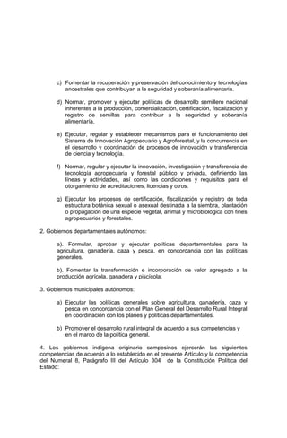 c) Fomentar la recuperación y preservación del conocimiento y tecnologías
ancestrales que contribuyan a la seguridad y soberanía alimentaria.
d) Normar, promover y ejecutar políticas de desarrollo semillero nacional
inherentes a la producción, comercialización, certificación, fiscalización y
registro de semillas para contribuir a la seguridad y soberanía
alimentaría.
e) Ejecutar, regular y establecer mecanismos para el funcionamiento del
Sistema de Innovación Agropecuario y Agroforestal, y la concurrencia en
el desarrollo y coordinación de procesos de innovación y transferencia
de ciencia y tecnología.
f) Normar, regular y ejecutar la innovación, investigación y transferencia de
tecnología agropecuaria y forestal público y privada, definiendo las
líneas y actividades, así como las condiciones y requisitos para el
otorgamiento de acreditaciones, licencias y otros.
g) Ejecutar los procesos de certificación, fiscalización y registro de toda
estructura botánica sexual o asexual destinada a la siembra, plantación
o propagación de una especie vegetal, animal y microbiológica con fines
agropecuarios y forestales.
2. Gobiernos departamentales autónomos:
a). Formular, aprobar y ejecutar políticas departamentales para la
agricultura, ganadería, caza y pesca, en concordancia con las políticas
generales.
b). Fomentar la transformación e incorporación de valor agregado a la
producción agrícola, ganadera y piscícola.
3. Gobiernos municipales autónomos:
a) Ejecutar las políticas generales sobre agricultura, ganadería, caza y
pesca en concordancia con el Plan General del Desarrollo Rural Integral
en coordinación con los planes y políticas departamentales.
b) Promover el desarrollo rural integral de acuerdo a sus competencias y
en el marco de la política general.
4. Los gobiernos indígena originario campesinos ejercerán las siguientes
competencias de acuerdo a lo establecido en el presente Artículo y la competencia
del Numeral 8, Parágrafo III del Artículo 304 de la Constitución Política del
Estado:
 