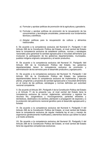 a) Formular y aprobar políticas de promoción de la agricultura y ganadería.
b) Formular y aprobar políticas de promoción de la recuperación de los
conocimientos y tecnologías ancestrales, preservando sus fundamentos
técnicos y científicos.
c) Adoptar políticas para la recuperación de cultivos y alimentos
tradicionales.
II. De acuerdo a la competencia exclusiva del Numeral 21, Parágrafo II del
Artículo 298 de la Constitución Política del Estado, el nivel central del Estado
tiene la competencia exclusiva de establecer políticas, normas y estrategias
nacionales para garantizar la sanidad agropecuaria e inocuidad alimentaria que
involucren la participación de los gobiernos departamentales, municipales,
pueblos indígena originario campesinos y el sector productivo.
III. De acuerdo a la competencia exclusiva del Numeral 31, Parágrafo Idel
Artículo 300 de la Constitución Política del Estado, los gobiernos
departamentales tienen la competencia exclusiva de promoción y
administración de los servicios para el desarrollo productivo y agropecuario.
IV. De acuerdo a la competencia exclusiva del Numeral 14, Parágrafo I del
Artículo 300 de la Constitución Política del Estado, los gobiernos
departamentales tienen la competencia exclusiva de implementar y ejecutar
planes, programas y proyectos de sanidad agropecuaria e inocuidad alimentaria
en el marco de las políticas, estrategias y normas definidas por autoridad
nacional competente.
V. De acuerdo al Artículo 381, Parágrafo II de la Constitución Política del Estado
y el Artículo 71 de la presente Ley, el nivel central del Estado tiene la
competencia exclusiva de normar, reglamentar, administrar y registrar los
recursos fito, zoogenéticos y microorganismos, parientes silvestres y
domésticos, destinados a la siembra, plantación o propagación de especies y a
la protección del patrimonio nacional genético para el desarrollo agropecuario y
forestal.
VI. De acuerdo a la competencia exclusiva del Numeral 4, Parágrafo II del
Artículo 298 de la Constitución Política del Estado, el nivel central del Estado
tiene la competencia exclusiva de regular mediante ley el uso y manejo de
organismos genéticamente modificados y elementos tóxicos que dañen la salud
y el medio ambiente.
VII. De acuerdo a la competencia exclusiva del Numeral 35, Parágrafo II del
Artículo 298 de la Constitución Política del Estado, el nivel central del Estado
tiene las siguientes competencias exclusivas:
 