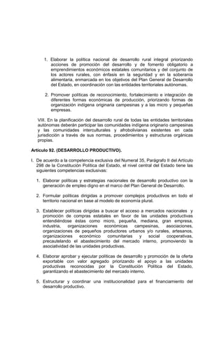 1. Elaborar la política nacional de desarrollo rural integral priorizando
acciones de promoción del desarrollo y de fomento obligatorio a
emprendimientos económicos estatales comunitarios y del conjunto de
los actores rurales, con énfasis en la seguridad y en la soberanía
alimentaria, enmarcada en los objetivos del Plan General de Desarrollo
del Estado, en coordinación con las entidades territoriales autónomas.
2. Promover políticas de reconocimiento, fortalecimiento e integración de
diferentes formas económicas de producción, priorizando formas de
organización indígena originaria campesinas y a las micro y pequeñas
empresas.
VIII. En la planificación del desarrollo rural de todas las entidades territoriales
autónomas deberán participar las comunidades indígena originario campesinas
y las comunidades interculturales y afrobolivianas existentes en cada
jurisdicción a través de sus normas, procedimientos y estructuras orgánicas
propias.
Artículo 92. (DESARROLLO PRODUCTIVO).
I. De acuerdo a la competencia exclusiva del Numeral 35, Parágrafo II del Artículo
298 de la Constitución Política del Estado, el nivel central del Estado tiene las
siguientes competencias exclusivas:
1. Elaborar políticas y estrategias nacionales de desarrollo productivo con la
generación de empleo digno en el marco del Plan General de Desarrollo.
2. Formular políticas dirigidas a promover complejos productivos en todo el
territorio nacional en base al modelo de economía plural.
3. Establecer políticas dirigidas a buscar el acceso a mercados nacionales y
promoción de compras estatales en favor de las unidades productivas
entendiéndose éstas como micro, pequeña, mediana, gran empresa,
industria, organizaciones económicas campesinas, asociaciones,
organizaciones de pequeños productores urbanos y/o rurales, artesanos,
organizaciones económico comunitarias y social cooperativas,
precautelando el abastecimiento del mercado interno, promoviendo la
asociatividad de las unidades productivas.
4. Elaborar aprobar y ejecutar políticas de desarrollo y promoción de la oferta
exportable con valor agregado priorizando el apoyo a las unidades
productivas reconocidas por la Constitución Política del Estado,
garantizando el abastecimiento del mercado interno.
5. Estructurar y coordinar una institucionalidad para el financiamiento del
desarrollo productivo.
 