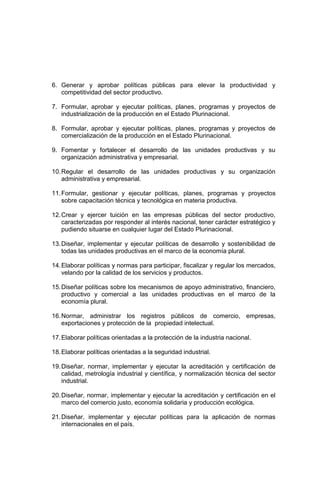 6. Generar y aprobar políticas públicas para elevar la productividad y
competitividad del sector productivo.
7. Formular, aprobar y ejecutar políticas, planes, programas y proyectos de
industrialización de la producción en el Estado Plurinacional.
8. Formular, aprobar y ejecutar políticas, planes, programas y proyectos de
comercialización de la producción en el Estado Plurinacional.
9. Fomentar y fortalecer el desarrollo de las unidades productivas y su
organización administrativa y empresarial.
10.Regular el desarrollo de las unidades productivas y su organización
administrativa y empresarial.
11.Formular, gestionar y ejecutar políticas, planes, programas y proyectos
sobre capacitación técnica y tecnológica en materia productiva.
12.Crear y ejercer tuición en las empresas públicas del sector productivo,
caracterizadas por responder al interés nacional, tener carácter estratégico y
pudiendo situarse en cualquier lugar del Estado Plurinacional.
13.Diseñar, implementar y ejecutar políticas de desarrollo y sostenibilidad de
todas las unidades productivas en el marco de la economía plural.
14.Elaborar políticas y normas para participar, fiscalizar y regular los mercados,
velando por la calidad de los servicios y productos.
15.Diseñar políticas sobre los mecanismos de apoyo administrativo, financiero,
productivo y comercial a las unidades productivas en el marco de la
economía plural.
16.Normar, administrar los registros públicos de comercio, empresas,
exportaciones y protección de la propiedad intelectual.
17.Elaborar políticas orientadas a la protección de la industria nacional.
18.Elaborar políticas orientadas a la seguridad industrial.
19.Diseñar, normar, implementar y ejecutar la acreditación y certificación de
calidad, metrología industrial y científica, y normalización técnica del sector
industrial.
20.Diseñar, normar, implementar y ejecutar la acreditación y certificación en el
marco del comercio justo, economía solidaria y producción ecológica.
21.Diseñar, implementar y ejecutar políticas para la aplicación de normas
internacionales en el país.
 