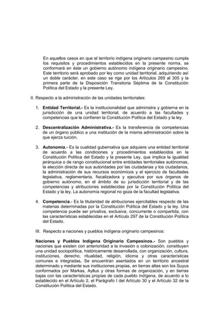 En aquellos casos en que el territorio indígena originario campesino cumpla
los requisitos y procedimientos establecidos en la presente norma, se
conformará en éste un gobierno autónomo indígena originario campesino.
Este territorio será aprobado por ley como unidad territorial, adquiriendo así
un doble carácter, en este caso se rige por los Artículos 269 al 305 y la
primera parte de la Disposición Transitoria Séptima de la Constitución
Política del Estado y la presente Ley.
II. Respecto a la administración de las unidades territoriales:
1. Entidad Territorial.- Es la institucionalidad que administra y gobierna en la
jurisdicción de una unidad territorial, de acuerdo a las facultades y
competencias que le confieren la Constitución Política del Estado y la ley.
2. Descentralización Administrativa.- Es la transferencia de competencias
de un órgano público a una institución de la misma administración sobre la
que ejerza tuición.
3. Autonomía.- Es la cualidad gubernativa que adquiere una entidad territorial
de acuerdo a las condiciones y procedimientos establecidos en la
Constitución Política del Estado y la presente Ley, que implica la igualdad
jerárquica o de rango constitucional entre entidades territoriales autónomas,
la elección directa de sus autoridades por las ciudadanas y los ciudadanos,
la administración de sus recursos económicos y el ejercicio de facultades
legislativa, reglamentaria, fiscalizadora y ejecutiva por sus órganos de
gobierno autónomo, en el ámbito de su jurisdicción territorial y de las
competencias y atribuciones establecidas por la Constitución Política del
Estado y la ley. La autonomía regional no goza de la facultad legislativa.
4. Competencia.- Es la titularidad de atribuciones ejercitables respecto de las
materias determinadas por la Constitución Política del Estado y la ley. Una
competencia puede ser privativa, exclusiva, concurrente o compartida, con
las características establecidas en el Artículo 297 de la Constitución Política
del Estado.
III. Respecto a naciones y pueblos indígena originario campesinos:
Naciones y Pueblos Indígena Originario Campesinos.- Son pueblos y
naciones que existen con anterioridad a la invasión o colonización, constituyen
una unidad sociopolítica, históricamente desarrollada, con organización, cultura,
instituciones, derecho, ritualidad, religión, idioma y otras características
comunes e integradas. Se encuentran asentados en un territorio ancestral
determinado y mediante sus instituciones propias, en tierras altas son los Suyus
conformados por Markas, Ayllus y otras formas de organización, y en tierras
bajas con las características propias de cada pueblo indígena, de acuerdo a lo
establecido en el Artículo 2, el Parágrafo I del Artículo 30 y el Artículo 32 de la
Constitución Política del Estado.
 