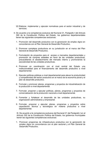 22.Elaborar, implementar y ejecutar normativas para el sector industrial y de
servicios.
II. De acuerdo a la competencia exclusiva del Numeral 31, Parágrafo I del Artículo
300 de la Constitución Política del Estado, los gobiernos departamentales
tienen las siguientes competencias exclusivas:
1. Promoción del desarrollo productivo con la generación de empleo digno en
concordancia con el Plan General de Desarrollo Productivo.
2. Promover complejos productivos en su jurisdicción en el marco del Plan
General de Desarrollo Productivo.
3. Formulación de proyectos para el acceso a mercados departamentales y
promoción de compras estatales en favor de las unidades productivas,
precautelando el abastecimiento del mercado interno y promoviendo la
asociatividad de las unidades productivas.
4. Promover en coordinación con el nivel central del Estado una
institucionalidad para el financiamiento del desarrollo productivo a nivel
departamental.
5. Ejecutar políticas públicas a nivel departamental para elevar la productividad
y competitividad del sector productivo en el marco de la economía plural y el
plan de desarrollo productivo.
6. Formular y promover planes, programas y proyectos de industrialización de
la producción a nivel departamental.
7. Formular, proponer y ejecutar políticas, planes, programas y proyectos de
comercialización de la producción nacional a nivel departamental.
8. Fomentar y fortalecer el desarrollo de las unidades productivas, su
organización administrativa y empresarial.
9. Formular, proponer y ejecutar planes, programas y proyectos sobre
capacitación técnica y tecnológica en materia productiva a nivel
departamental.
III. De acuerdo a la competencia exclusiva del Numeral 21 del Parágrafo I en el
Artículo 302 de la Constitución Política del Estado, los gobiernos municipales
tienen las siguientes competencias exclusivas:
1. Promover programas de infraestructura productiva con la generación de
empleo digno en concordancia con el plan sectorial y el Plan General de
Desarrollo Productivo.
 