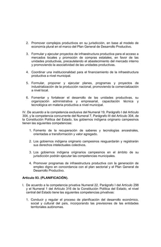 2. Promover complejos productivos en su jurisdicción, en base al modelo de
economía plural en el marco del Plan General de Desarrollo Productivo.
3. Formular y ejecutar proyectos de infraestructura productiva para el acceso a
mercados locales y promoción de compras estatales, en favor de las
unidades productivas, precautelando el abastecimiento del mercado interno
y promoviendo la asociatividad de las unidades productivas.
4. Coordinar una institucionalidad para el financiamiento de la infraestructura
productiva a nivel municipal.
5. Formular, proponer y ejecutar planes, programas y proyectos de
industrialización de la producción nacional, promoviendo la comercialización
a nivel local.
6. Fomentar y fortalecer el desarrollo de las unidades productivas, su
organización administrativa y empresarial, capacitación técnica y
tecnológica en materia productiva a nivel municipal.
IV. De acuerdo a la competencia exclusiva del Numeral 19, Parágrafo I del Artículo
304, y la competencia concurrente del Numeral 7, Parágrafo III del Artículo 304, de
la Constitución Política del Estado, los gobiernos indígena originario campesinos
tienen las siguientes competencias:
1. Fomento de la recuperación de saberes y tecnologías ancestrales,
orientadas a transformación y valor agregado.
2. Los gobiernos indígena originario campesinos resguardarán y registrarán
sus derechos intelectuales colectivos.
3. Los gobiernos indígena originarios campesinos en el ámbito de su
jurisdicción podrán ejecutar las competencias municipales.
4. Promover programas de infraestructura productiva con la generación de
empleo digno en concordancia con el plan sectorial y el Plan General de
Desarrollo Productivo.
Artículo 93. (PLANIFICACIÓN).
I. De acuerdo a la competencia privativa Numeral 22, Parágrafo I del Artículo 298
y el Numeral 1 del Artículo 316 de la Constitución Política del Estado, el nivel
central del Estado tiene las siguientes competencias privativas:
1. Conducir y regular el proceso de planificación del desarrollo económico,
social y cultural del país, incorporando las previsiones de las entidades
territoriales autónomas.
 