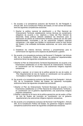 I. De acuerdo a la competencia exclusiva del Numeral 33, del Parágrafo II,
Artículo 298 de la Constitución Política del Estado, el nivel central del Estado
tiene las siguientes competencias exclusivas:
1. Diseñar la política nacional de planificación y el Plan Nacional de
Ordenamiento Territorial, estableciendo normas técnicas de cumplimiento
obligatorio de acuerdo a los objetivos y metas del Plan General de
Desarrollo. Estas políticas deberán establecer las directrices para: la
elaboración de planes de ordenamiento territorial y planes de uso del suelo
departamentales, municipales y de las autonomías indígena originaria
campesinas; y las reglas que faciliten la coordinación entre el nivel central
del Estado y las entidades territoriales autónomas, así como entre estos
últimos.
2. Establecer los criterios técnicos, términos y procedimientos para la
conformación de regiones como espacios de planificación y gestión.
II. De acuerdo a la competencia exclusiva del Numeral 5, Parágrafo I del Artículo
300, de la Constitución Política del Estado, los gobiernos departamentales
autónomos tienen las siguientes competencias exclusivas:
1.Diseñar el Plan de Ordenamiento Territorial Departamental, de acuerdo a los
lineamientos establecidos en el Plan Nacional de Ordenamiento Territorial,
en coordinación con los municipios y las autonomías indígena originaria
campesinas.
2.Diseñar y ejecutar, en el marco de la política general de uso de suelos, el
Plan Departamental de Uso de Suelos en coordinación con los gobiernos
municipales e indígena originario campesinos.
III. De acuerdo a la competencia exclusiva del Numeral 6 del Parágrafo I, Artículo
302, de la Constitución Política del Estado, los gobiernos municipales
autónomos tienen las siguientes competencias exclusivas:
1.Diseñar el Plan de Ordenamiento Territorial Municipal, de acuerdo a los
lineamientos establecidos en el Plan Nacional de Ordenamiento Territorial y
en coordinación con el gobierno departamental y las autonomías indígena
originario campesinas.
2.Diseñar y ejecutar en el marco de la política general de uso de suelos, el Plan
de Uso de Suelos del municipio en coordinación con el gobierno
departamental y las autonomías indígena originario campesinas.
IV. De acuerdo a la competencia exclusiva del Numeral 4 del Parágrafo I, Artículo
304, de la Constitución Política del Estado, los gobiernos indígena originario
campesinos autónomos tienen las siguientes competencias exclusivas:
 